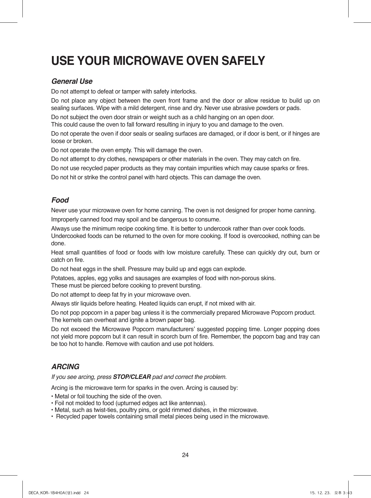 24USE YOUR MICROWAVE OVEN SAFELYGeneral UseDo not attempt to defeat or tamper with safety interlocks.Do not place any object between the oven front frame and the door or allow residue to build up on sealing surfaces. Wipe with a mild detergent, rinse and dry. Never use abrasive powders or pads.Do not subject the oven door strain or weight such as a child hanging on an open door. This could cause the oven to fall forward resulting in injury to you and damage to the oven.Do not operate the oven if door seals or sealing surfaces are damaged, or if door is bent, or if hinges are loose or broken.Do not operate the oven empty. This will damage the oven.Do not attempt to dry clothes, newspapers or other materials in the oven. They may catch on fire. Do not use recycled paper products as they may contain impurities which may cause sparks or fires.Do not hit or strike the control panel with hard objects. This can damage the oven.FoodNever use your microwave oven for home canning. The oven is not designed for proper home canning.Improperly canned food may spoil and be dangerous to consume.Always use the minimum recipe cooking time. It is better to undercook rather than over cook foods.Undercooked foods can be returned to the oven for more cooking. If food is overcooked, nothing can be done.Heat small quantities of food or foods with low moisture carefully. These can quickly dry out, burn or catch on fire.Do not heat eggs in the shell. Pressure may build up and eggs can explode.Potatoes, apples, egg yolks and sausages are examples of food with non-porous skins.These must be pierced before cooking to prevent bursting.Do not attempt to deep fat fry in your microwave oven.Always stir liquids before heating. Heated liquids can erupt, if not mixed with air.Do not pop popcorn in a paper bag unless it is the commercially prepared Microwave Popcorn product.The kernels can overheat and ignite a brown paper bag.Do not exceed the Microwave Popcorn manufacturersʼ suggested popping time. Longer popping does not yield more popcorn but it can result in scorch burn of fire. Remember, the popcorn bag and tray can be too hot to handle. Remove with caution and use pot holders.ARCINGIf you see arcing, press STOP/CLEAR pad and correct the problem.Arcing is the microwave term for sparks in the oven. Arcing is caused by:• Metal or foil touching the side of the oven.• Foil not molded to food (upturned edges act like antennas).• Metal, such as twist-ties, poultry pins, or gold rimmed dishes, in the microwave.•  Recycled paper towels containing small metal pieces being used in the microwave.DECA_KOR-1B4H0A(영).indd   24 15. 12. 23.   오후 3:43
