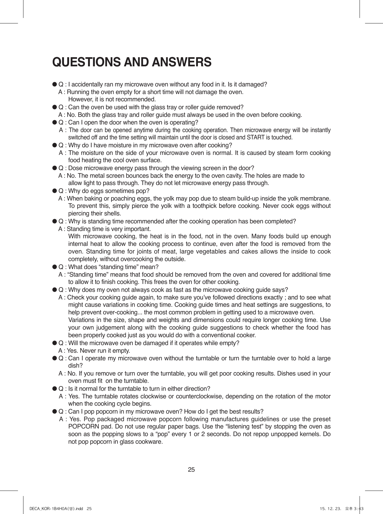 25QUESTIONS AND ANSWERS● Q : I accidentally ran my microwave oven without any food in it. Is it damaged?● A : Running the oven empty for a short time will not damage the oven.   However, it is not recommended.● Q : Can the oven be used with the glass tray or roller guide removed?● A : No. Both the glass tray and roller guide must always be used in the oven before cooking.● Q : Can I open the door when the oven is operating?● A : The door can be opened anytime during the cooking operation. Then microwave energy will be instantly switched off and the time setting will maintain until the door is closed and START is touched.● Q : Why do I have moisture in my microwave oven after cooking?● A : The moisture on the side of your microwave oven is normal. It is caused by steam form cooking food heating the cool oven surface.● Q : Dose microwave energy pass through the viewing screen in the door?● A : No. The metal screen bounces back the energy to the oven cavity. The holes are made to  allow light to pass through. They do not let microwave energy pass through.● Q : Why do eggs sometimes pop?● A :  When baking or poaching eggs, the yolk may pop due to steam build-up inside the yolk membrane. To prevent this, simply pierce the yolk with a toothpick before cooking. Never cook eggs without piercing their shells.● Q : Why is standing time recommended after the cooking operation has been completed?● A : Standing time is very important.  With microwave cooking, the heat is in the food, not in the oven. Many foods build up enough internal heat to allow the cooking process to continue, even after the food is removed from the oven. Standing time for joints of meat, large vegetables and cakes allows the inside to cook completely, without overcooking the outside.● Q : What does “standing time” mean?● A : “Standing time” means that food should be removed from the oven and covered for additional time to allow it to finish cooking. This frees the oven for other cooking.● Q : Why does my oven not always cook as fast as the microwave cooking guide says?● A : Check your cooking guide again, to make sure youʼve followed directions exactly ; and to see what might cause variations in cooking time. Cooking guide times and heat settings are suggestions, to help prevent over-cooking... the most common problem in getting used to a microwave oven.  Variations in the size, shape and weights and dimensions could require longer cooking time. Use your own judgement along with the cooking guide suggestions to check whether the food has been properly cooked just as you would do with a conventional cooker.● Q :  Will the microwave oven be damaged if it operates while empty?● A : Yes. Never run it empty.● Q :  Can I operate my microwave oven without the turntable or turn the turntable over to hold a large dish?● A : No. If you remove or turn over the turntable, you will get poor cooking results. Dishes used in your oven must fit  on the turntable.● Q : Is it normal for the turntable to turn in either direction?● A : Yes. The turntable rotates clockwise or counterclockwise, depending on the rotation of the motor when the cooking cycle begins.● Q : Can I pop popcorn in my microwave oven? How do I get the best results?● A : Yes. Pop packaged microwave popcorn following manufactures guidelines or use the preset POPCORN pad. Do not use regular paper bags. Use the “listening test” by stopping the oven as soon as the popping slows to a “pop” every 1 or 2 seconds. Do not repop unpopped kernels. Do not pop popcorn in glass cookware.DECA_KOR-1B4H0A(영).indd   25 15. 12. 23.   오후 3:43