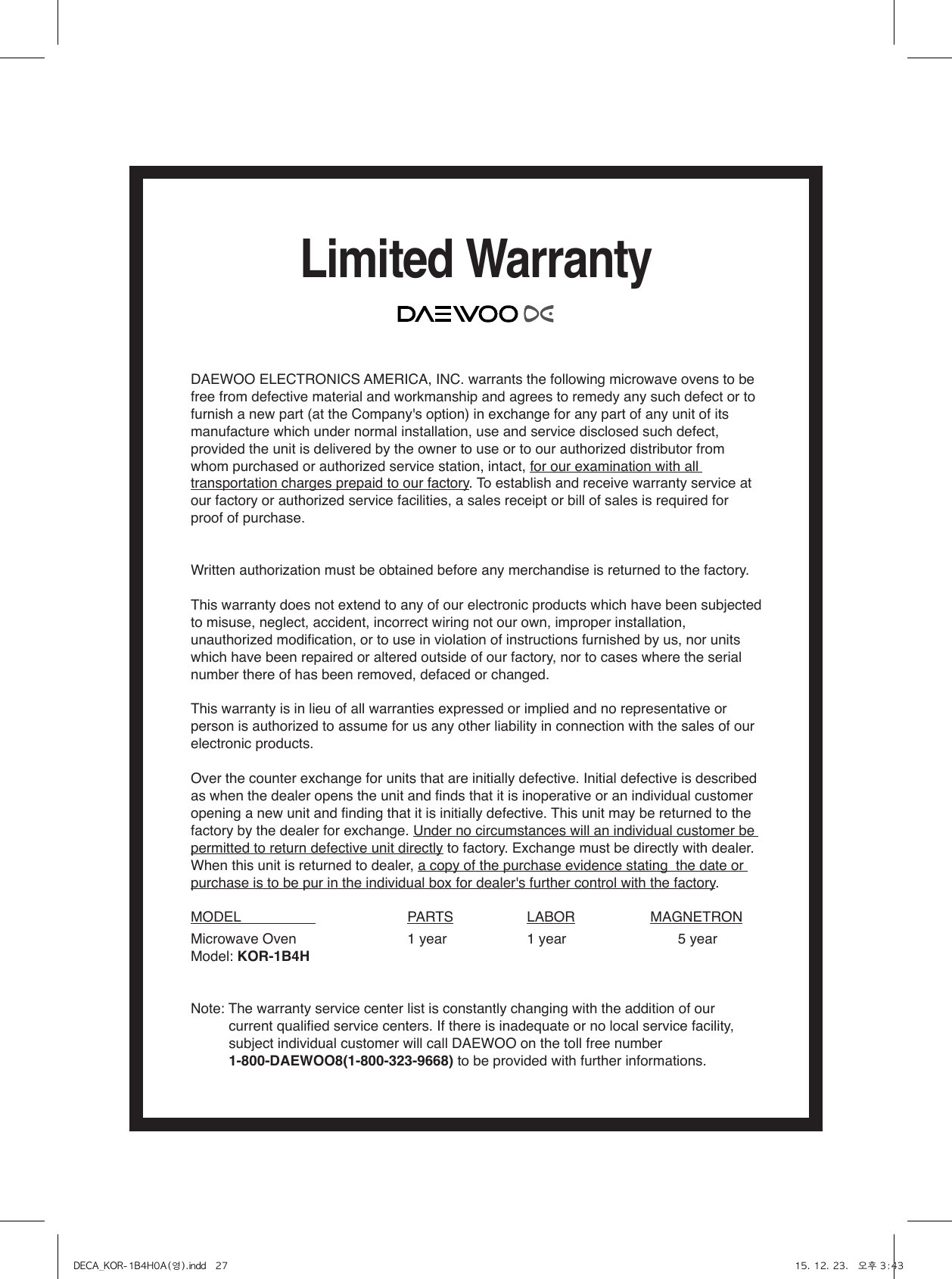 Limited WarrantyDAEWOO ELECTRONICS AMERICA, INC. warrants the following microwave ovens to be free from defective material and workmanship and agrees to remedy any such defect or to furnish a new part (at the Company&apos;s option) in exchange for any part of any unit of its manufacture which under normal installation, use and service disclosed such defect, provided the unit is delivered by the owner to use or to our authorized distributor from whom purchased or authorized service station, intact, for our examination with all transportation charges prepaid to our factory. To establish and receive warranty service at our factory or authorized service facilities, a sales receipt or bill of sales is required for proof of purchase.Written authorization must be obtained before any merchandise is returned to the factory.This warranty does not extend to any of our electronic products which have been subjected to misuse, neglect, accident, incorrect wiring not our own, improper installation, unauthorized modification, or to use in violation of instructions furnished by us, nor units which have been repaired or altered outside of our factory, nor to cases where the serial number there of has been removed, defaced or changed.This warranty is in lieu of all warranties expressed or implied and no representative or person is authorized to assume for us any other liability in connection with the sales of our electronic products.Over the counter exchange for units that are initially defective. Initial defective is described as when the dealer opens the unit and finds that it is inoperative or an individual customer opening a new unit and finding that it is initially defective. This unit may be returned to the factory by the dealer for exchange. Under no circumstances will an individual customer be permitted to return defective unit directly to factory. Exchange must be directly with dealer. When this unit is returned to dealer, a copy of the purchase evidence stating  the date or purchase is to be pur in the individual box for dealer&apos;s further control with the factory.MODEL                      PARTS  LABOR  MAGNETRONMicrowave Oven  1 year  1 year         5 yearModel: KOR-1B4HNote: The warranty service center list is constantly changing with the addition of our current qualified service centers. If there is inadequate or no local service facility, subject individual customer will call DAEWOO on the toll free number 1-800-DAEWOO8(1-800-323-9668) to be provided with further informations.DECA_KOR-1B4H0A(영).indd   27 15. 12. 23.   오후 3:43