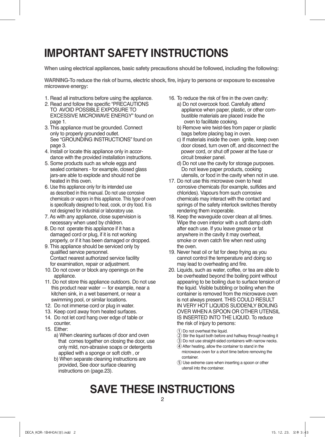 2IMPORTANT SAFETY INSTRUCTIONSWhen using electrical appliances, basic safety precautions should be followed, including the following:WARNING-To reduce the risk of burns, electric shock, fire, injury to persons or exposure to excessive microwave energy:1. Read all instructions before using the appliance.2. Read and follow the specific “PRECAUTIONS TO  AVOID POSSIBLE EXPOSURE TO EXCESSIVE MICROWAVE ENERGY” found on page 1.3. This appliance must be grounded. Connect     only to properly grounded outlet.     See “GROUNDING INSTRUCTIONS” found on page 3.4. Install or locate this appliance only in accor-    dance with the provided installation instructions.5. Some products such as whole eggs and     sealed containers - for example, closed glass    jars-are able to explode and should not be heated in this oven.6. Use this appliance only for its intended use     as described in this manual. Do not use corrosive chemicals or vapors in this appliance. This type of oven is specifically designed to heat, cook, or dry food. It is not designed for industrial or laboratory use.7. As with any appliance, close supervision is    necessary when used by children.8.  Do not  operate this appliance if it has a    damaged cord or plug, if it is not working    properly, or if it has been damaged or dropped.9.  This appliance should be serviced only by    qualified service personnel.     Contact nearest authorized service facility     for examination, repair or adjustment.10. Do not cover or block any openings on the            appliance. 11.  Do not store this appliance outdoors. Do not use this product near water — for example, near a kitchen sink, in a wet basement, or near a swimming pool, or similar locations.12.  Do not immerse cord or plug in water.13.  Keep cord away from heated surfaces.14.  Do not let cord hang over edge of table or       counter.15.  Either:  a)  When cleaning surfaces of door and oven that  comes together on closing the door, use only mild, non-abrasive soaps or detergents applied with a sponge or soft cloth , or  b)  When separate cleaning instructions are provided, See door surface cleaning instructions on (page.23).16. To reduce the risk of fire in the oven cavity:     a)  Do not overcook food. Carefully attend appliance when paper, plastic, or other com-bustible materials are placed inside the            oven to facilitate cooking.     b)  Remove wire twist-ties from paper or plastic bags before placing bag in oven.    c)  If materials inside the oven  ignite, keep oven door closed, turn oven off, and disconnect the power cord, or shut off power at the fuse or circuit breaker panel.  d)  Do not use the cavity for storage purposes. Do not leave paper products, cooking utensils, or food in the cavity when not in use.17.   Do not use this microwave oven to heat corrosive chemicals (for example, sulfides and chlorides). Vapours from such corrosive chemicals may interact with the contact and springs of the safety interlock switches thereby rendering them inoperable.18.  Keep the waveguide cover clean at all times.     Wipe the oven interior with a soft damp cloth     after each use. If you leave grease or fat     anywhere in the cavity it may overheat,      smoke or even catch fire when next using     the oven.19.  Never heat oil or fat for deep frying as you     cannot control the temperature and doing so     may lead to overheating and fire.20.  Liquids, such as water, coffee, or tea are able to be overheated beyond the boiling point without appearing to be boiling due to surface tension of the liquid. Visible bubbling or boiling when the container is removed from the microwave oven is not always present. THIS COULD RESULT IN VERY HOT LIQUIDS SUDDENLY BOILING OVER WHEN A SPOON OR OTHER UTENSIL IS INSERTED INTO THE LIQUID. To reduce the risk of injury to persons: 1 Do not overheat the liquid. 2  Stir the liquid both before and halfway through heating it 3  Do not use straight-sided containers with narrow necks. 4  After heating, allow the container to stand in the microwave oven for a short time before removing the container. 5  Use extreme care when inserting a spoon or other utensil into the container.SAVE THESE INSTRUCTIONSDECA_KOR-1B4H0A(영).indd   2 15. 12. 23.   오후 3:43