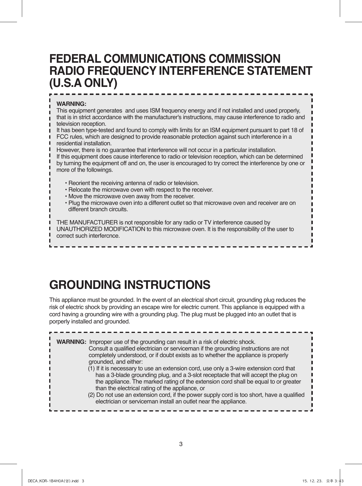 3GROUNDING INSTRUCTIONSThis appliance must be grounded. In the event of an electrical short circuit, grounding plug reduces the risk of electric shock by providing an escape wire for electric current. This appliance is equipped with a cord having a grounding wire with a grounding plug. The plug must be plugged into an outlet that is porperly installed and grounded.WARNING:  Improper use of the grounding can result in a risk of electric shock.Consult a qualified electrician or serviceman if the grounding instructions are not completely understood, or if doubt exists as to whether the appliance is properly grounded, and either:(1) If it is necessary to use an extension cord, use only a 3-wire extension cord that has a 3-blade grounding plug, and a 3-slot receptacle that will accept the plug on the appliance. The marked rating of the extension cord shall be equal to or greater than the electrical rating of the appliance, or(2) Do not use an extension cord, if the power supply cord is too short, have a qualified electrician or serviceman install an outlet near the appliance.FEDERAL COMMUNICATIONS COMMISSIONRADIO FREQUENCY INTERFERENCE STATEMENT(U.S.A ONLY)WARNING:  This equipment generates  and uses ISM frequency energy and if not installed and used properly, that is in strict accordance with the manufacturer&apos;s instructions, may cause interference to radio and television reception.It has been type-tested and found to comply with limits for an ISM equipment pursuant to part 18 of FCC rules, which are designed to provide reasonable protection against such interference in a residential installation.However, there is no guarantee that interference will not occur in a particular installation.If this equipment does cause interference to radio or television reception, which can be determined by turning the equipment off and on, the user is encouraged to try correct the interference by one or more of the followings.• Reorient the receiving antenna of radio or television.• Relocate the microwave oven with respect to the receiver.• Move the microwave oven away from the receiver.• Plug the microwave oven into a different outlet so that microwave oven and receiver are on different branch circuits.THE MANUFACTURER is not responsible for any radio or TV interference caused by UNAUTHORIZED MODIFICATION to this microwave oven. It is the responsibility of the user to correct such interfercnce.DECA_KOR-1B4H0A(영).indd   3 15. 12. 23.   오후 3:43