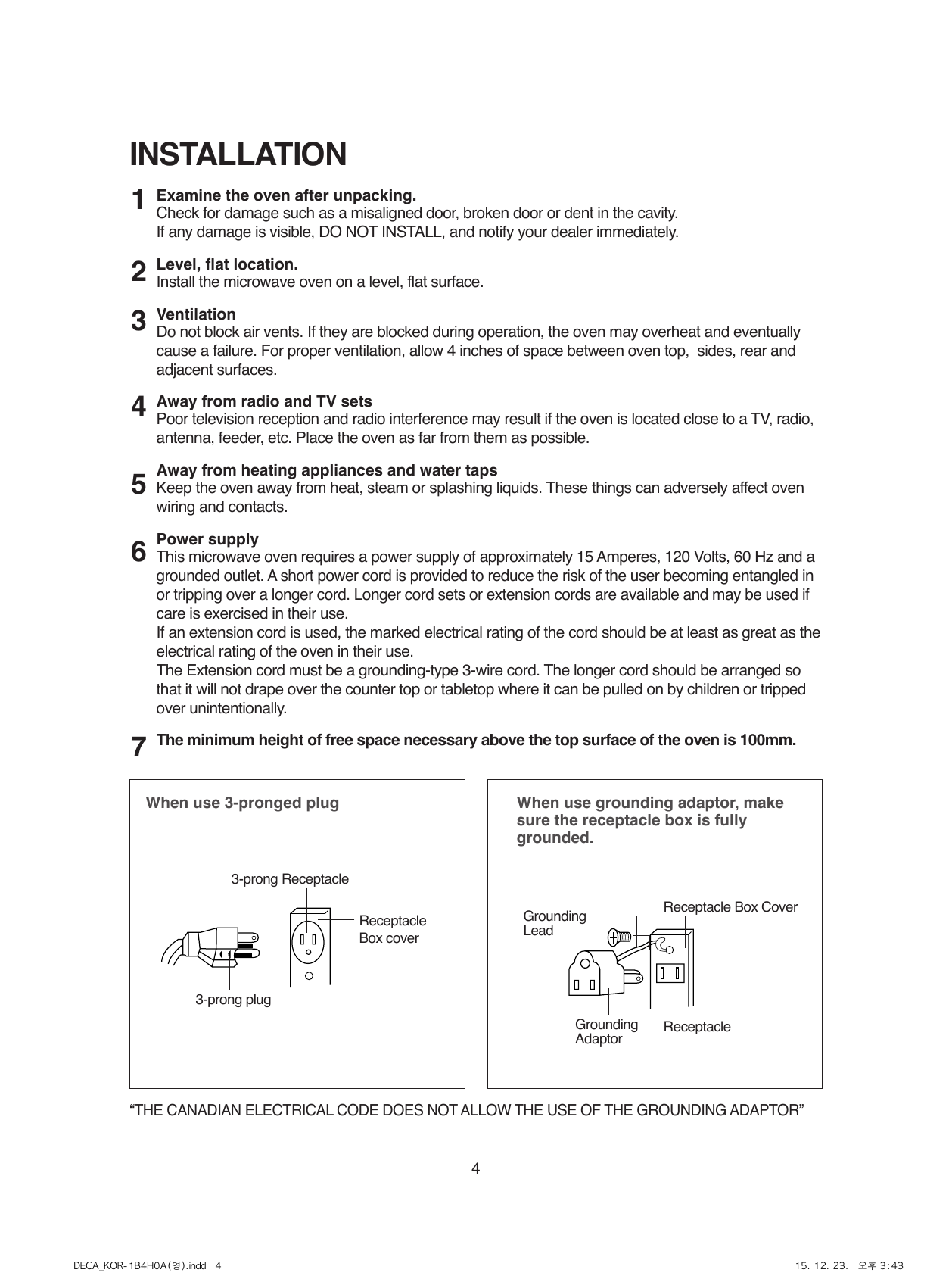 4Examine the oven after unpacking.Check for damage such as a misaligned door, broken door or dent in the cavity.If any damage is visible, DO NOT INSTALL, and notify your dealer immediately.Level, flat location.Install the microwave oven on a level, flat surface.VentilationDo not block air vents. If they are blocked during operation, the oven may overheat and eventually cause a failure. For proper ventilation, allow 4 inches of space between oven top,  sides, rear and adjacent surfaces.Away from radio and TV setsPoor television reception and radio interference may result if the oven is located close to a TV, radio, antenna, feeder, etc. Place the oven as far from them as possible.Away from heating appliances and water tapsKeep the oven away from heat, steam or splashing liquids. These things can adversely affect oven wiring and contacts.Power supplyThis microwave oven requires a power supply of approximately 15 Amperes, 120 Volts, 60 Hz and a grounded outlet. A short power cord is provided to reduce the risk of the user becoming entangled in or tripping over a longer cord. Longer cord sets or extension cords are available and may be used if care is exercised in their use.If an extension cord is used, the marked electrical rating of the cord should be at least as great as the electrical rating of the oven in their use. The Extension cord must be a grounding-type 3-wire cord. The longer cord should be arranged so that it will not drape over the counter top or tabletop where it can be pulled on by children or tripped over unintentionally.The minimum height of free space necessary above the top surface of the oven is 100mm.INSTALLATIONWhen use 3-pronged plug  When use grounding adaptor, make sure the receptacle box is fully grounded.12345673-prong ReceptacleReceptacle Box coverReceptacle Box CoverGroundingLead3-prong plugGroundingAdaptor Receptacle “THE CANADIAN ELECTRICAL CODE DOES NOT ALLOW THE USE OF THE GROUNDING ADAPTOR”DECA_KOR-1B4H0A(영).indd   4 15. 12. 23.   오후 3:43