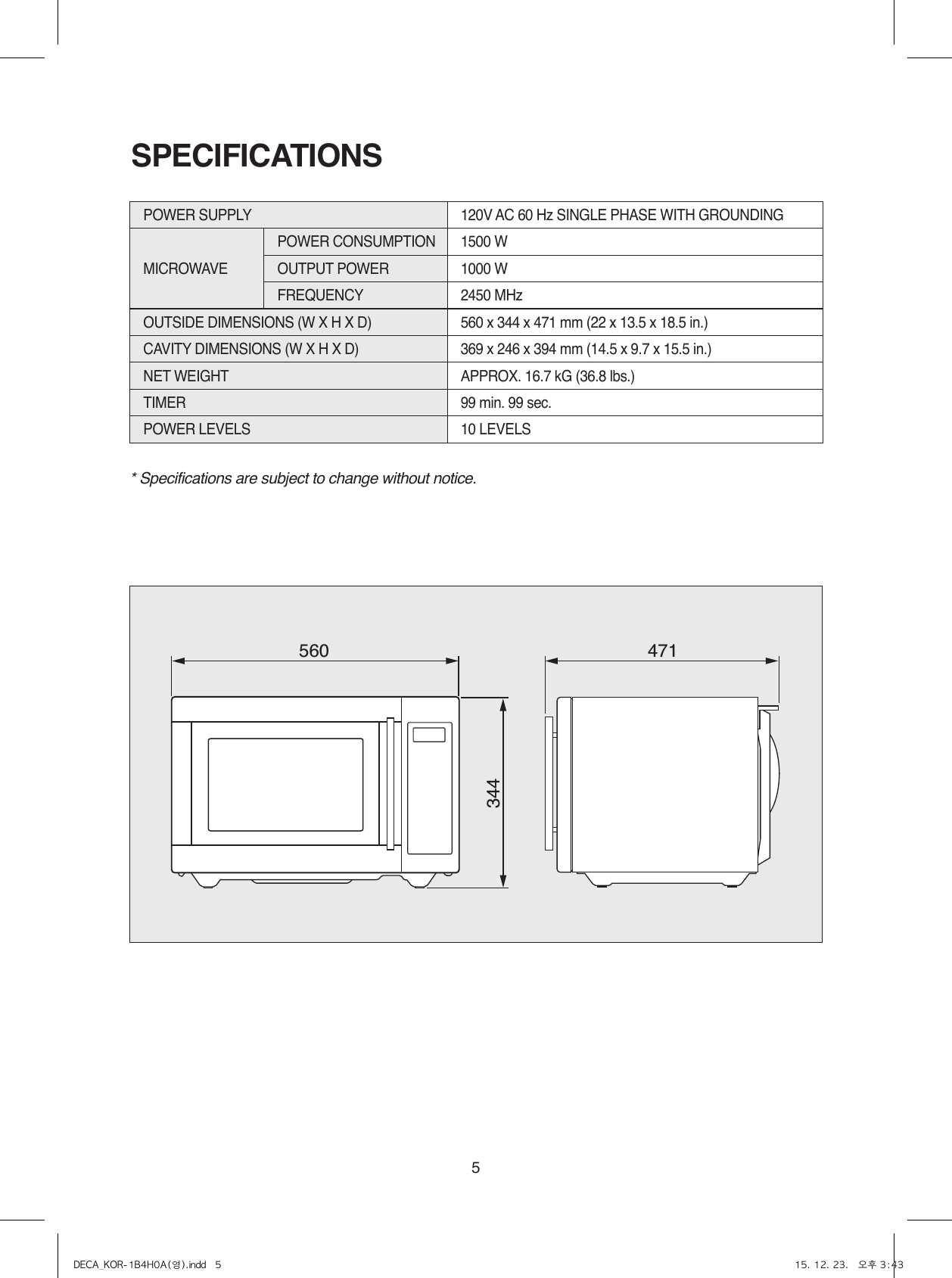 5* Specifications are subject to change without notice.SPECIFICATIONS560 471344POWER SUPPLY  120V AC 60 Hz SINGLE PHASE WITH GROUNDINGMICROWAVEPOWER CONSUMPTION  1500 WOUTPUT POWER 1000 WFREQUENCY 2450 MHzOUTSIDE DIMENSIONS (W X H X D)   560 x 344 x 471 mm (22 x 13.5 x 18.5 in.)CAVITY DIMENSIONS (W X H X D)  369 x 246 x 394 mm (14.5 x 9.7 x 15.5 in.)NET WEIGHT  APPROX. 16.7 kG (36.8 lbs.)TIMER  99 min. 99 sec.POWER LEVELS 10 LEVELSDECA_KOR-1B4H0A(영).indd   5 15. 12. 23.   오후 3:43