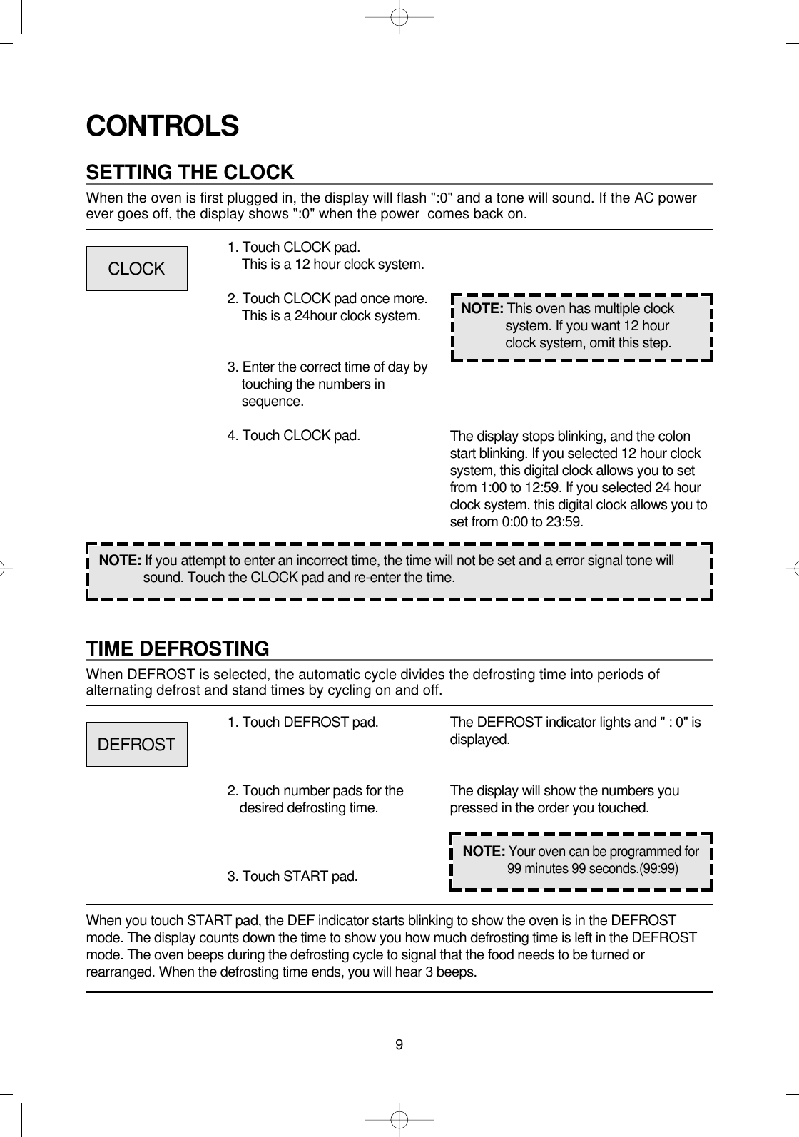 9CONTROLSSETTING THE CLOCKWhen the oven is first plugged in, the display will flash &quot;:0&quot; and a tone will sound. If the AC powerever goes off, the display shows &quot;:0&quot; when the power  comes back on.1. Touch CLOCK pad.This is a 12 hour clock system.2. Touch CLOCK pad once more.This is a 24hour clock system.3. Enter the correct time of day bytouching the numbers insequence.4. Touch CLOCK pad.NOTE: If you attempt to enter an incorrect time, the time will not be set and a error signal tone willsound. Touch the CLOCK pad and re-enter the time.The display stops blinking, and the colonstart blinking. If you selected 12 hour clocksystem, this digital clock allows you to setfrom 1:00 to 12:59. If you selected 24 hourclock system, this digital clock allows you toset from 0:00 to 23:59.TIME DEFROSTINGWhen DEFROST is selected, the automatic cycle divides the defrosting time into periods ofalternating defrost and stand times by cycling on and off.When you touch START pad, the DEF indicator starts blinking to show the oven is in the DEFROSTmode. The display counts down the time to show you how much defrosting time is left in the DEFROSTmode. The oven beeps during the defrosting cycle to signal that the food needs to be turned orrearranged. When the defrosting time ends, you will hear 3 beeps.NOTE: This oven has multiple clocksystem. If you want 12 hourclock system, omit this step.1. Touch DEFROST pad.2. Touch number pads for thedesired defrosting time.3. Touch START pad.The DEFROST indicator lights and &quot; : 0&quot; isdisplayed.The display will show the numbers youpressed in the order you touched.CLOCKDEFROSTNOTE:Your oven can be programmed for99 minutes 99 seconds.(99:99)