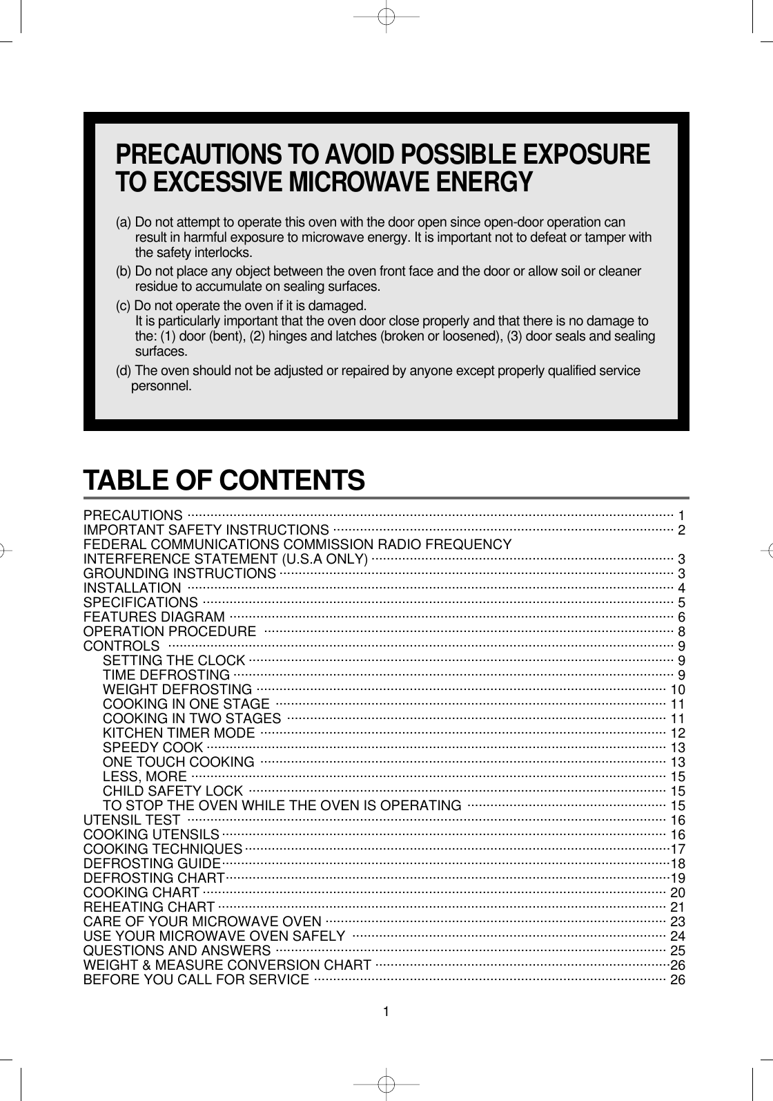 1TABLE OF CONTENTS PRECAUTIONS ............................................................................................................................... 1 IMPORTANT SAFETY INSTRUCTIONS ......................................................................................... 2FEDERAL COMMUNICATIONS COMMISSION RADIO FREQUENCYINTERFERENCE STATEMENT (U.S.A ONLY) ............................................................................... 3GROUNDING INSTRUCTIONS ....................................................................................................... 3INSTALLATION ............................................................................................................................... 4SPECIFICATIONS ........................................................................................................................... 5FEATURES DIAGRAM .................................................................................................................... 6OPERATION PROCEDURE ........................................................................................................... 8CONTROLS .................................................................................................................................... 9SETTING THE CLOCK ............................................................................................................... 9TIME DEFROSTING ................................................................................................................... 9WEIGHT DEFROSTING ........................................................................................................... 10COOKING IN ONE STAGE ...................................................................................................... 11COOKING IN TWO STAGES ................................................................................................... 11KITCHEN TIMER MODE .......................................................................................................... 12SPEEDY COOK ........................................................................................................................ 13ONE TOUCH COOKING .......................................................................................................... 13LESS, MORE ............................................................................................................................ 15CHILD SAFETY LOCK ............................................................................................................. 15TO STOP THE OVEN WHILE THE OVEN IS OPERATING .................................................... 15UTENSIL TEST ............................................................................................................................. 16COOKING UTENSILS.................................................................................................................... 16COOKING TECHNIQUES...............................................................................................................17DEFROSTING GUIDE.....................................................................................................................18DEFROSTING CHART....................................................................................................................19COOKING CHART ......................................................................................................................... 20REHEATING CHART ..................................................................................................................... 21CARE OF YOUR MICROWAVE OVEN ......................................................................................... 23USE YOUR MICROWAVE OVEN SAFELY  .................................................................................. 24QUESTIONS AND ANSWERS ...................................................................................................... 25WEIGHT &amp; MEASURE CONVERSION CHART .............................................................................26BEFORE YOU CALL FOR SERVICE ............................................................................................ 26PRECAUTIONS TO AVOID POSSIBLE EXPOSURETO EXCESSIVE MICROWAVE ENERGY(a) Do not attempt to operate this oven with the door open since open-door operation canresult in harmful exposure to microwave energy. It is important not to defeat or tamper withthe safety interlocks.(b) Do not place any object between the oven front face and the door or allow soil or cleanerresidue to accumulate on sealing surfaces.(c) Do not operate the oven if it is damaged.It is particularly important that the oven door close properly and that there is no damage tothe: (1) door (bent), (2) hinges and latches (broken or loosened), (3) door seals and sealingsurfaces.(d) The oven should not be adjusted or repaired by anyone except properly qualified servicepersonnel.