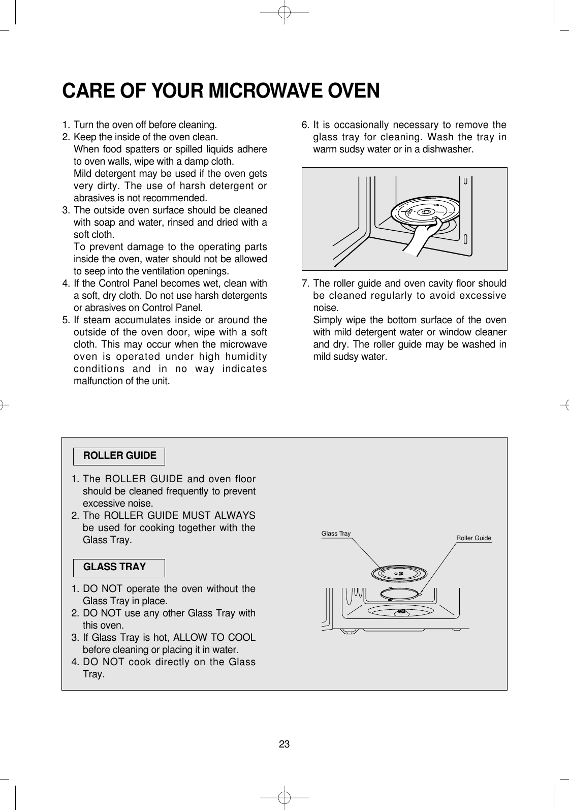 23CARE OF YOUR MICROWAVE OVEN1. Turn the oven off before cleaning.2. Keep the inside of the oven clean.When food spatters or spilled liquids adhereto oven walls, wipe with a damp cloth.Mild detergent may be used if the oven getsvery dirty. The use of harsh detergent orabrasives is not recommended.3. The outside oven surface should be cleanedwith soap and water, rinsed and dried with asoft cloth.To prevent damage to the operating partsinside the oven, water should not be allowedto seep into the ventilation openings.4. If the Control Panel becomes wet, clean witha soft, dry cloth. Do not use harsh detergentsor abrasives on Control Panel.5. If steam accumulates inside or around theoutside of the oven door, wipe with a softcloth. This may occur when the microwaveoven is operated under high humidityconditions and in no way indicatesmalfunction of the unit.6. It is occasionally necessary to remove theglass tray for cleaning. Wash the tray inwarm sudsy water or in a dishwasher.7. The roller guide and oven cavity floor shouldbe cleaned regularly to avoid excessivenoise. Simply wipe the bottom surface of the ovenwith mild detergent water or window cleanerand dry. The roller guide may be washed inmild sudsy water.1. The ROLLER GUIDE and oven floorshould be cleaned frequently to preventexcessive noise.2. The ROLLER GUIDE MUST ALWAYSbe used for cooking together with theGlass Tray.1. DO NOT operate the oven without theGlass Tray in place.2. DO NOT use any other Glass Tray withthis oven.3. If Glass Tray is hot, ALLOW TO COOLbefore cleaning or placing it in water.4. DO NOT cook directly on the GlassTray.ROLLER GUIDEGLASS TRAYRoller GuideGlass Tray 