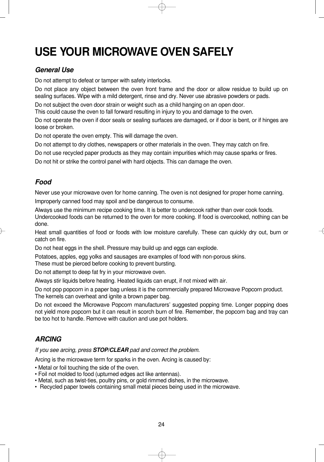 24USE YOUR MICROWAVE OVEN SAFELYGeneral UseDo not attempt to defeat or tamper with safety interlocks.Do not place any object between the oven front frame and the door or allow residue to build up onsealing surfaces. Wipe with a mild detergent, rinse and dry. Never use abrasive powders or pads.Do not subject the oven door strain or weight such as a child hanging on an open door. This could cause the oven to fall forward resulting in injury to you and damage to the oven.Do not operate the oven if door seals or sealing surfaces are damaged, or if door is bent, or if hinges areloose or broken.Do not operate the oven empty. This will damage the oven.Do not attempt to dry clothes, newspapers or other materials in the oven. They may catch on fire. Do not use recycled paper products as they may contain impurities which may cause sparks or fires.Do not hit or strike the control panel with hard objects. This can damage the oven.FoodNever use your microwave oven for home canning. The oven is not designed for proper home canning.Improperly canned food may spoil and be dangerous to consume.Always use the minimum recipe cooking time. It is better to undercook rather than over cook foods.Undercooked foods can be returned to the oven for more cooking. If food is overcooked, nothing can bedone.Heat small quantities of food or foods with low moisture carefully. These can quickly dry out, burn orcatch on fire.Do not heat eggs in the shell. Pressure may build up and eggs can explode.Potatoes, apples, egg yolks and sausages are examples of food with non-porous skins.These must be pierced before cooking to prevent bursting.Do not attempt to deep fat fry in your microwave oven.Always stir liquids before heating. Heated liquids can erupt, if not mixed with air.Do not pop popcorn in a paper bag unless it is the commercially prepared Microwave Popcorn product.The kernels can overheat and ignite a brown paper bag.Do not exceed the Microwave Popcorn manufacturers’ suggested popping time. Longer popping doesnot yield more popcorn but it can result in scorch burn of fire. Remember, the popcorn bag and tray canbe too hot to handle. Remove with caution and use pot holders.ARCINGIf you see arcing, press STOP/CLEAR pad and correct the problem.Arcing is the microwave term for sparks in the oven. Arcing is caused by:• Metal or foil touching the side of the oven.• Foil not molded to food (upturned edges act like antennas).• Metal, such as twist-ties, poultry pins, or gold rimmed dishes, in the microwave.•Recycled paper towels containing small metal pieces being used in the microwave.
