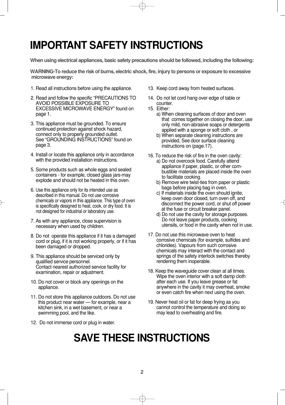 2IMPORTANT SAFETY INSTRUCTIONSWhen using electrical appliances, basic safety precautions should be followed, including the following:WARNING-To reduce the risk of burns, electric shock, fire, injury to persons or exposure to excessive microwave energy:1. Read all instructions before using the appliance.2. Read and follow the specific “PRECAUTIONS TOAVOID POSSIBLE EXPOSURE TOEXCESSIVE MICROWAVE ENERGY” found onpage 1.3. This appliance must be grounded. To ensurecontinued protection against shock hazard,connect only to properly grounded outlet. See “GROUNDING INSTRUCTIONS” found onpage 3.4. Install or locate this appliance only in accordancewith the provided installation instructions.5. Some products such as whole eggs and sealedcontainers - for example, closed glass jars-mayexplode and should not be heated in this oven.6. Use this appliance only for its intended use asdescribed in this manual. Do not use corrosivechemicals or vapors in this appliance. This type of ovenis specifically designed to heat, cook, or dry food. It isnot designed for industrial or laboratory use.7. As with any appliance, close supervision isnecessary when used by children.8. Do not  operate this appliance if it has a damagedcord or plug, if it is not working properly, or if it hasbeen damaged or dropped.9. This appliance should be serviced only byqualified service personnel. Contact nearest authorized service facility forexamination, repair or adjustment.10. Do not cover or block any openings on theappliance. 11. Do not store this appliance outdoors. Do not usethis product near water — for example, near akitchen sink, in a wet basement, or near aswimming pool, and the like.12.  Do not immerse cord or plug in water.13.  Keep cord away from heated surfaces.14.  Do not let cord hang over edge of table orcounter.15.  Either:a) When cleaning surfaces of door and oventhat  comes together on closing the door, useonly mild, non-abrasive soaps or detergentsapplied with a sponge or soft cloth , orb) When separate cleaning instructions areprovided, See door surface cleaninginstructions on (page.17).16. To reduce the risk of fire in the oven cavity:a) Do not overcook food. Carefully attendappliance if paper, plastic, or other com-bustible materials are placed inside the ovento facilitate cooking.b) Remove wire twist-ties from paper or plasticbags before placing bag in oven.c) If materials inside the oven should ignite,keep oven door closed, turn oven off, anddisconnect the power cord, or shut off powerat the fuse or circuit breaker panel.d) Do not use the cavity for storage purposes.Do not leave paper products, cookingutensils, or food in the cavity when not in use.17. Do not use this microwave oven to heatcorrosive chemicals (for example, sulfides andchlorides). Vapours from such corrosivechemicals may interact with the contact andsprings of the safety interlock switches therebyrendering them inoperable.18. Keep the waveguide cover clean at all times.Wipe the oven interior with a soft damp clothafter each use. If you leave grease or fatanywhere in the cavity it may overheat, smokeor even catch fire when next using the oven.19. Never heat oil or fat for deep frying as youcannot control the temperature and doing somay lead to overheating and fire.SAVE THESE INSTRUCTIONS