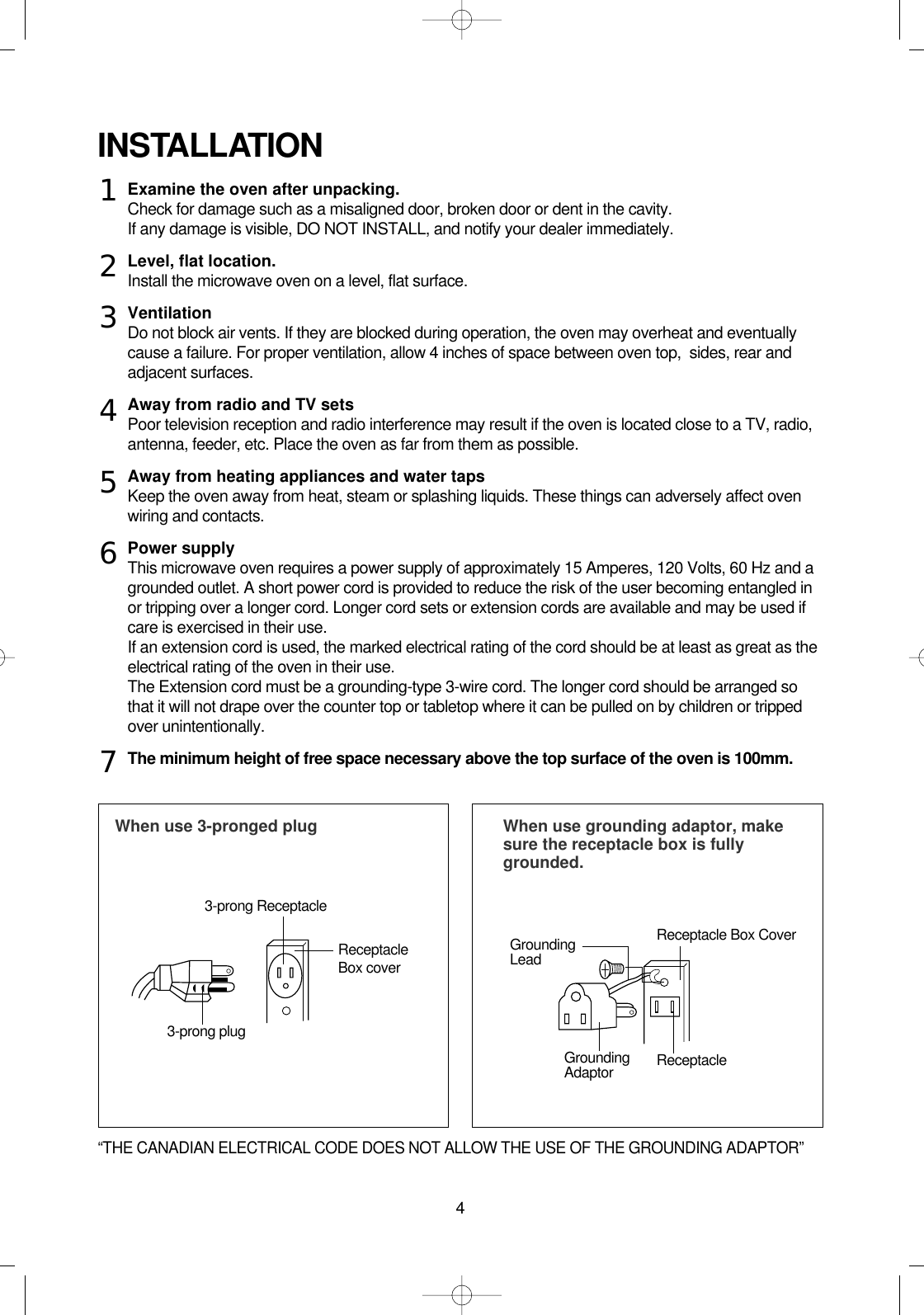 4Examine the oven after unpacking.Check for damage such as a misaligned door, broken door or dent in the cavity.If any damage is visible, DO NOT INSTALL, and notify your dealer immediately.Level, flat location.Install the microwave oven on a level, flat surface.VentilationDo not block air vents. If they are blocked during operation, the oven may overheat and eventuallycause a failure. For proper ventilation, allow 4 inches of space between oven top,  sides, rear andadjacent surfaces.Away from radio and TV setsPoor television reception and radio interference may result if the oven is located close to a TV, radio,antenna, feeder, etc. Place the oven as far from them as possible.Away from heating appliances and water tapsKeep the oven away from heat, steam or splashing liquids. These things can adversely affect ovenwiring and contacts.Power supplyThis microwave oven requires a power supply of approximately 15 Amperes, 120 Volts, 60 Hz and agrounded outlet. A short power cord is provided to reduce the risk of the user becoming entangled inor tripping over a longer cord. Longer cord sets or extension cords are available and may be used ifcare is exercised in their use.If an extension cord is used, the marked electrical rating of the cord should be at least as great as theelectrical rating of the oven in their use. The Extension cord must be a grounding-type 3-wire cord. The longer cord should be arranged sothat it will not drape over the counter top or tabletop where it can be pulled on by children or trippedover unintentionally.The minimum height of free space necessary above the top surface of the oven is 100mm.INSTALLATIONWhen use 3-pronged plug  When use grounding adaptor, makesure the receptacle box is fullygrounded.12345673-prong ReceptacleReceptacleBox coverReceptacle Box CoverGroundingLead3-prong plugGroundingAdaptor Receptacle “THE CANADIAN ELECTRICAL CODE DOES NOT ALLOW THE USE OF THE GROUNDING ADAPTOR”