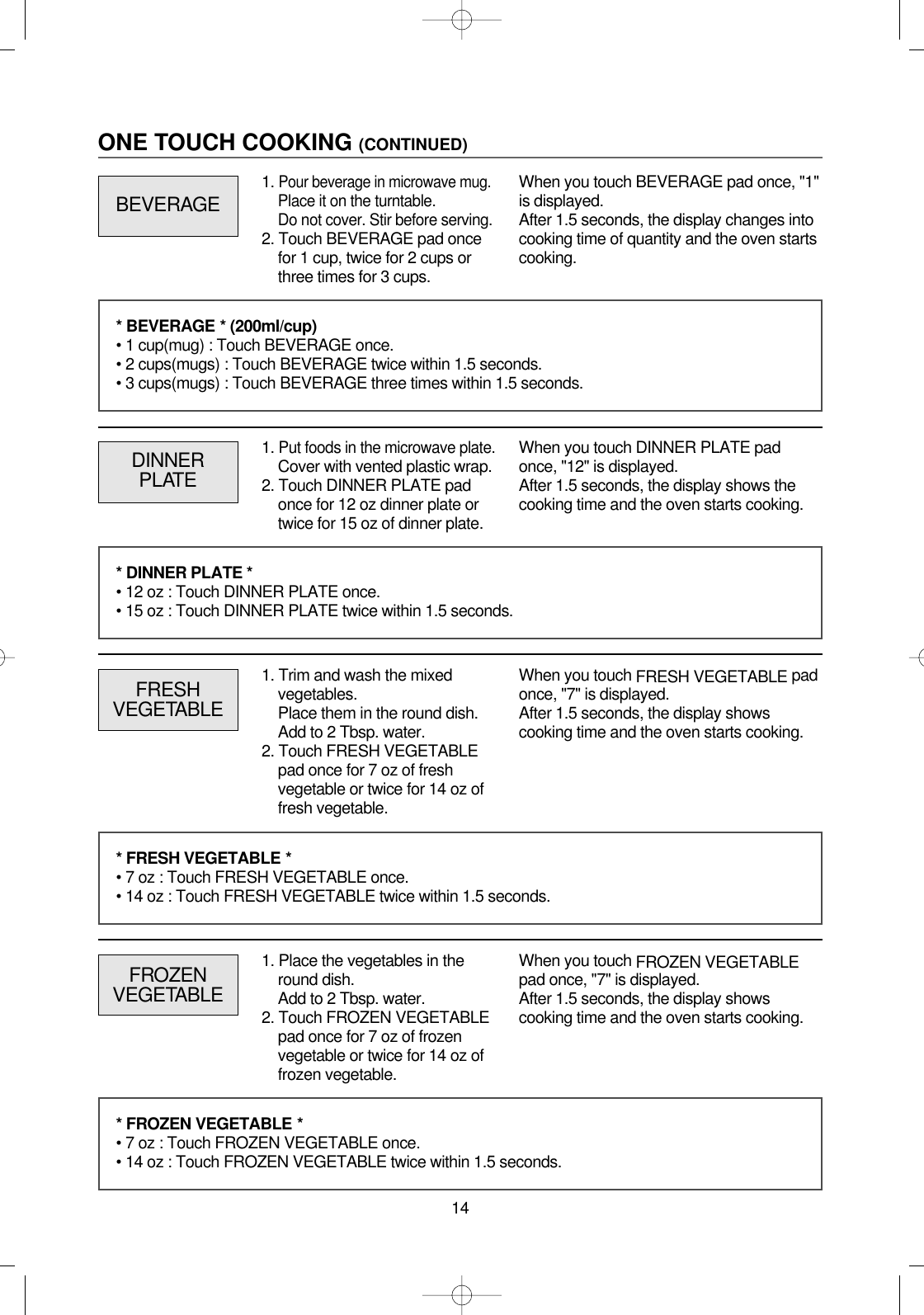 14ONE TOUCH COOKING (CONTINUED)1. Put foods in the microwave plate.Cover with vented plastic wrap.2. Touch DINNER PLATE padonce for 12 oz dinner plate ortwice for 15 oz of dinner plate.DINNERPLATEWhen you touch DINNER PLATE padonce, &quot;12&quot; is displayed.After 1.5 seconds, the display shows thecooking time and the oven starts cooking.FRESHVEGETABLEWhen you touch FRESH VEGETABLE padonce, &quot;7&quot; is displayed.After 1.5 seconds, the display showscooking time and the oven starts cooking.* BEVERAGE * (200ml/cup)• 1 cup(mug) : Touch BEVERAGE once.• 2 cups(mugs) : Touch BEVERAGE twice within 1.5 seconds.• 3 cups(mugs) : Touch BEVERAGE three times within 1.5 seconds.* DINNER PLATE *• 12 oz : Touch DINNER PLATE once.• 15 oz : Touch DINNER PLATE twice within 1.5 seconds.* FRESH VEGETABLE *• 7 oz : Touch FRESH VEGETABLE once.• 14 oz : Touch FRESH VEGETABLE twice within 1.5 seconds.FROZENVEGETABLEWhen you touch FROZEN VEGETABLEpad once, &quot;7&quot; is displayed.After 1.5 seconds, the display showscooking time and the oven starts cooking.* FROZEN VEGETABLE *• 7 oz : Touch FROZEN VEGETABLE once.• 14 oz : Touch FROZEN VEGETABLE twice within 1.5 seconds.BEVERAGEWhen you touch BEVERAGE pad once, &quot;1&quot;is displayed.After 1.5 seconds, the display changes intocooking time of quantity and the oven startscooking.1. Pour beverage in microwave mug.Place it on the turntable.Do not cover. Stir before serving.2. Touch BEVERAGE pad oncefor 1 cup, twice for 2 cups orthree times for 3 cups.1. Trim and wash the mixedvegetables.Place them in the round dish.Add to 2 Tbsp. water.2. Touch FRESH VEGETABLEpad once for 7 oz of freshvegetable or twice for 14 oz offresh vegetable.1. Place the vegetables in theround dish.Add to 2 Tbsp. water.2. Touch FROZEN VEGETABLEpad once for 7 oz of frozenvegetable or twice for 14 oz offrozen vegetable.
