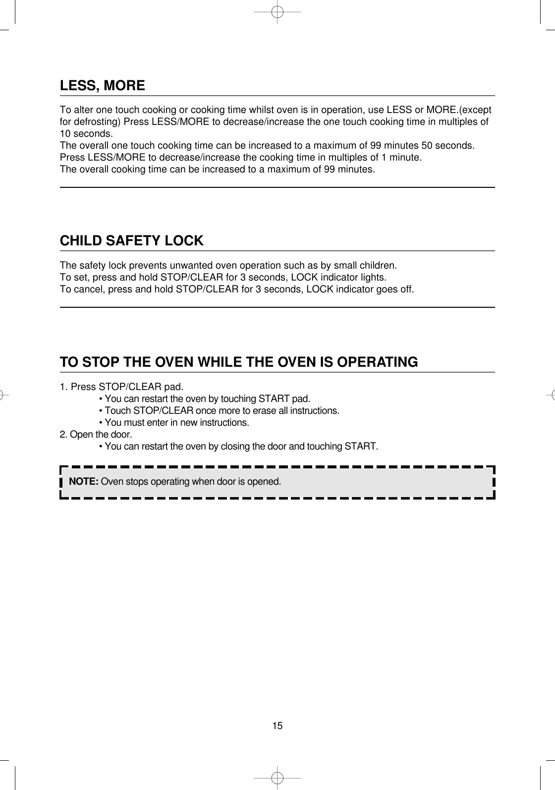 15LESS, MORETo alter one touch cooking or cooking time whilst oven is in operation, use LESS or MORE.(exceptfor defrosting) Press LESS/MORE to decrease/increase the one touch cooking time in multiples of10 seconds.The overall one touch cooking time can be increased to a maximum of 99 minutes 50 seconds.Press LESS/MORE to decrease/increase the cooking time in multiples of 1 minute.The overall cooking time can be increased to a maximum of 99 minutes.CHILD SAFETY LOCKThe safety lock prevents unwanted oven operation such as by small children.To set, press and hold STOP/CLEAR for 3 seconds, LOCK indicator lights.To cancel, press and hold STOP/CLEAR for 3 seconds, LOCK indicator goes off.TO STOP THE OVEN WHILE THE OVEN IS OPERATING1. Press STOP/CLEAR pad.• You can restart the oven by touching START pad.• Touch STOP/CLEAR once more to erase all instructions.• You must enter in new instructions.2. Open the door.• You can restart the oven by closing the door and touching START.NOTE: Oven stops operating when door is opened.