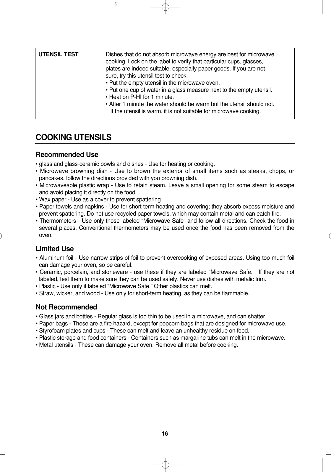 16COOKING UTENSILSRecommended Use• glass and glass-ceramic bowls and dishes - Use for heating or cooking.• Microwave browning dish - Use to brown the exterior of small items such as steaks, chops, orpancakes. follow the directions provided with you browning dish.• Microwaveable plastic wrap - Use to retain steam. Leave a small opening for some steam to escapeand avoid placing it directly on the food.• Wax paper - Use as a cover to prevent spattering.• Paper towels and napkins - Use for short term heating and covering; they absorb excess moisture andprevent spattering. Do not use recycled paper towels, which may contain metal and can eatch fire.• Thermometers - Use only those labeled “Microwave Safe” and follow all directions. Check the food inseveral places. Conventional thermometers may be used once the food has been removed from theoven.Limited Use• Aluminum foil - Use narrow strips of foil to prevent overcooking of exposed areas. Using too much foilcan damage your oven, so be careful.• Ceramic, porcelain, and stoneware - use these if they are labeled “Microwave Safe.”  If they are notlabeled, test them to make sure they can be used safely. Never use dishes with metalic trim.• Plastic - Use only if labeled “Microwave Safe.” Other plastics can melt.• Straw, wicker, and wood - Use only for short-term heating, as they can be flammable.Not Recommended• Glass jars and bottles - Regular glass is too thin to be used in a microwave, and can shatter.• Paper bags - These are a fire hazard, except for popcorn bags that are designed for microwave use.• Styrofoam plates and cups - These can melt and leave an unhealthy residue on food.• Plastic storage and food containers - Containers such as margarine tubs can melt in the microwave.• Metal utensils - These can damage your oven. Remove all metal before cooking.UTENSIL TEST Dishes that do not absorb microwave energy are best for microwave cooking. Lock on the label to verify that particular cups, glasses, plates are indeed suitable, especially paper goods. If you are not sure, try this utensil test to check.• Put the empty utensil in the microwave oven.• Put one cup of water in a glass measure next to the empty utensil.• Heat on P-HI for 1 minute.• After 1 minute the water should be warm but the utensil should not.If the utensil is warm, it is not suitable for microwave cooking.6