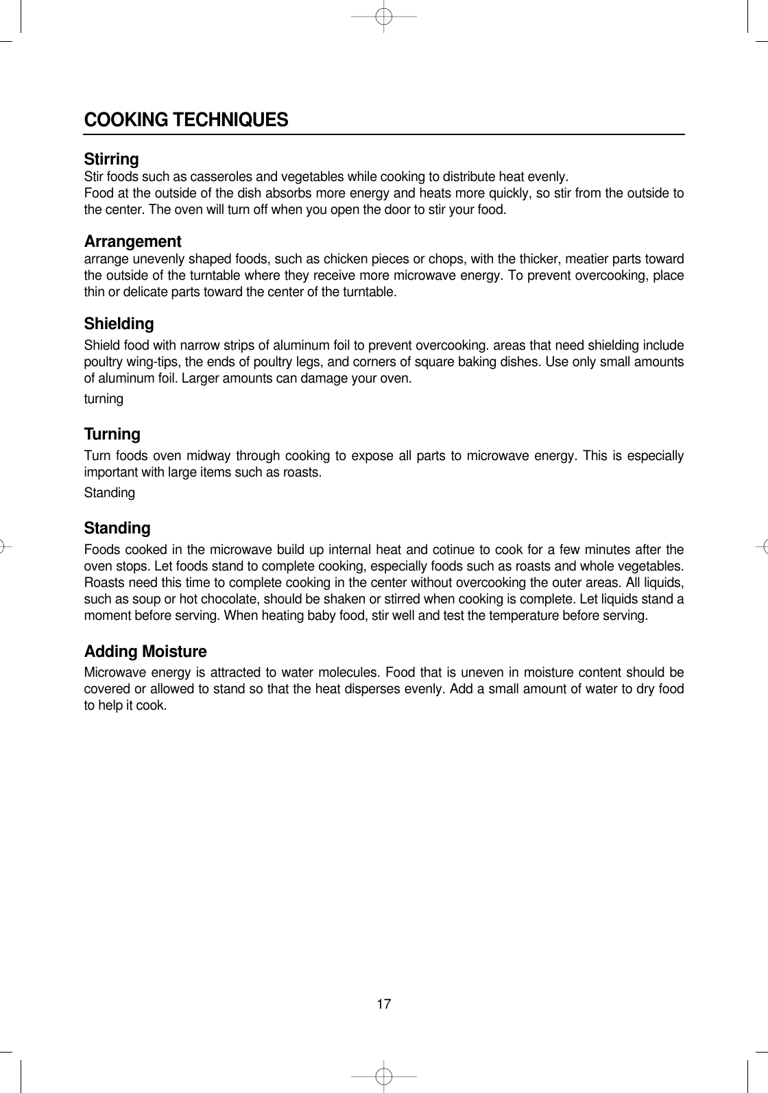 17COOKING TECHNIQUESStirringStir foods such as casseroles and vegetables while cooking to distribute heat evenly.Food at the outside of the dish absorbs more energy and heats more quickly, so stir from the outside tothe center. The oven will turn off when you open the door to stir your food.Arrangementarrange unevenly shaped foods, such as chicken pieces or chops, with the thicker, meatier parts towardthe outside of the turntable where they receive more microwave energy. To prevent overcooking, placethin or delicate parts toward the center of the turntable.ShieldingShield food with narrow strips of aluminum foil to prevent overcooking. areas that need shielding includepoultry wing-tips, the ends of poultry legs, and corners of square baking dishes. Use only small amountsof aluminum foil. Larger amounts can damage your oven.turningTurningTurn foods oven midway through cooking to expose all parts to microwave energy. This is especiallyimportant with large items such as roasts.StandingStandingFoods cooked in the microwave build up internal heat and cotinue to cook for a few minutes after theoven stops. Let foods stand to complete cooking, especially foods such as roasts and whole vegetables.Roasts need this time to complete cooking in the center without overcooking the outer areas. All liquids,such as soup or hot chocolate, should be shaken or stirred when cooking is complete. Let liquids stand amoment before serving. When heating baby food, stir well and test the temperature before serving.Adding MoistureMicrowave energy is attracted to water molecules. Food that is uneven in moisture content should becovered or allowed to stand so that the heat disperses evenly. Add a small amount of water to dry foodto help it cook.