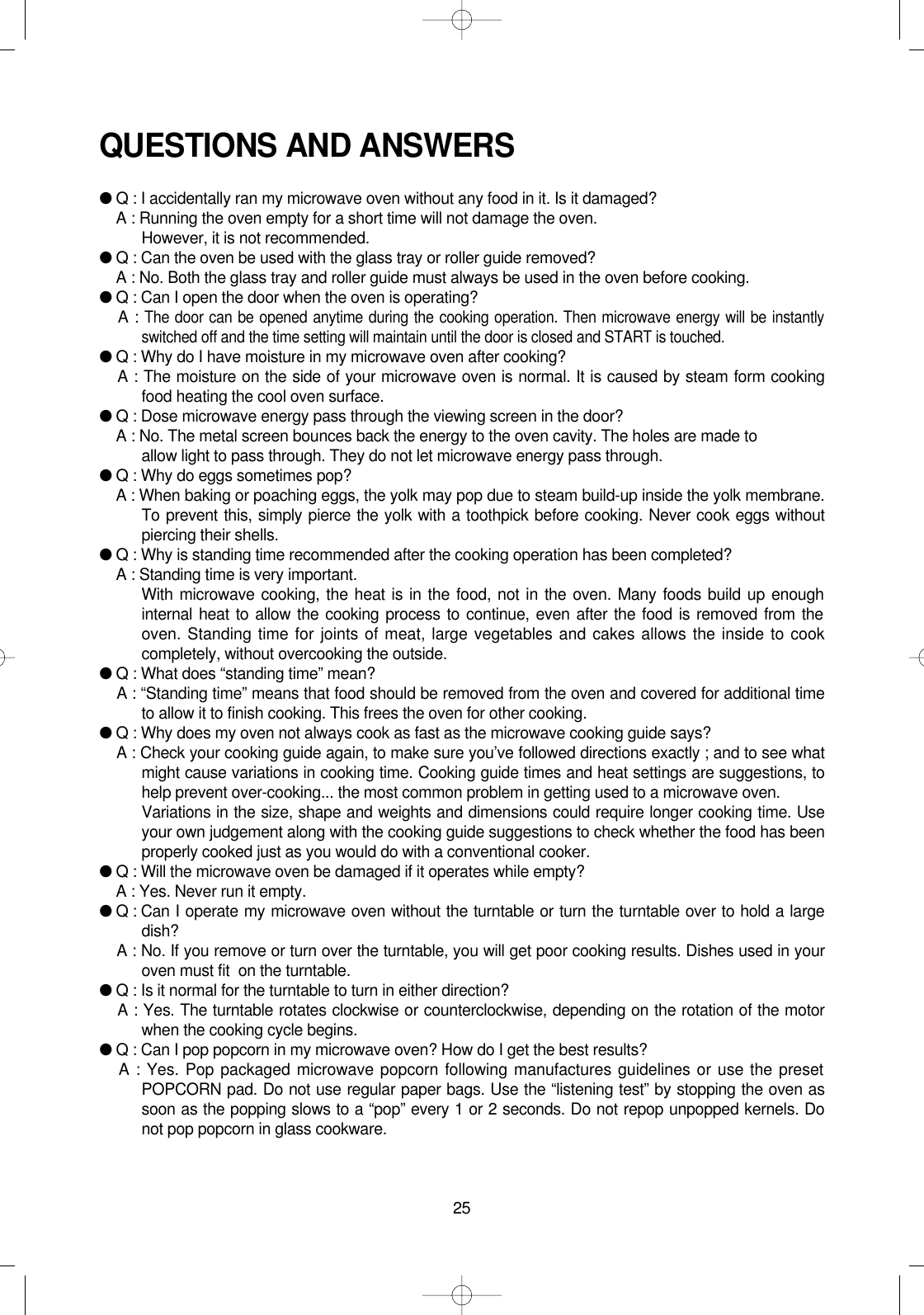 25QUESTIONS AND ANSWERS●Q : I accidentally ran my microwave oven without any food in it. Is it damaged?●A : Running the oven empty for a short time will not damage the oven. However, it is not recommended.●Q : Can the oven be used with the glass tray or roller guide removed?●A : No. Both the glass tray and roller guide must always be used in the oven before cooking.●Q : Can I open the door when the oven is operating?●A : The door can be opened anytime during the cooking operation. Then microwave energy will be instantlyswitched off and the time setting will maintain until the door is closed and START is touched.●Q : Why do I have moisture in my microwave oven after cooking?●A : The moisture on the side of your microwave oven is normal. It is caused by steam form cookingfood heating the cool oven surface.●Q : Dose microwave energy pass through the viewing screen in the door?●A : No. The metal screen bounces back the energy to the oven cavity. The holes are made to allow light to pass through. They do not let microwave energy pass through.●Q : Why do eggs sometimes pop?●A : When baking or poaching eggs, the yolk may pop due to steam build-up inside the yolk membrane.To prevent this, simply pierce the yolk with a toothpick before cooking. Never cook eggs withoutpiercing their shells.●Q : Why is standing time recommended after the cooking operation has been completed?●A : Standing time is very important.With microwave cooking, the heat is in the food, not in the oven. Many foods build up enoughinternal heat to allow the cooking process to continue, even after the food is removed from theoven. Standing time for joints of meat, large vegetables and cakes allows the inside to cookcompletely, without overcooking the outside.●Q : What does “standing time” mean?●A : “Standing time” means that food should be removed from the oven and covered for additional timeto allow it to finish cooking. This frees the oven for other cooking.●Q : Why does my oven not always cook as fast as the microwave cooking guide says?●A : Check your cooking guide again, to make sure you’ve followed directions exactly ; and to see whatmight cause variations in cooking time. Cooking guide times and heat settings are suggestions, tohelp prevent over-cooking... the most common problem in getting used to a microwave oven.Variations in the size, shape and weights and dimensions could require longer cooking time. Useyour own judgement along with the cooking guide suggestions to check whether the food has beenproperly cooked just as you would do with a conventional cooker.●Q : Will the microwave oven be damaged if it operates while empty?●A : Yes. Never run it empty.●Q : Can I operate my microwave oven without the turntable or turn the turntable over to hold a largedish?●A : No. If you remove or turn over the turntable, you will get poor cooking results. Dishes used in youroven must fit  on the turntable.●Q : Is it normal for the turntable to turn in either direction?●A : Yes. The turntable rotates clockwise or counterclockwise, depending on the rotation of the motorwhen the cooking cycle begins.●Q : Can I pop popcorn in my microwave oven? How do I get the best results?●A : Yes. Pop packaged microwave popcorn following manufactures guidelines or use the presetPOPCORN pad. Do not use regular paper bags. Use the “listening test” by stopping the oven assoon as the popping slows to a “pop” every 1 or 2 seconds. Do not repop unpopped kernels. Donot pop popcorn in glass cookware. 