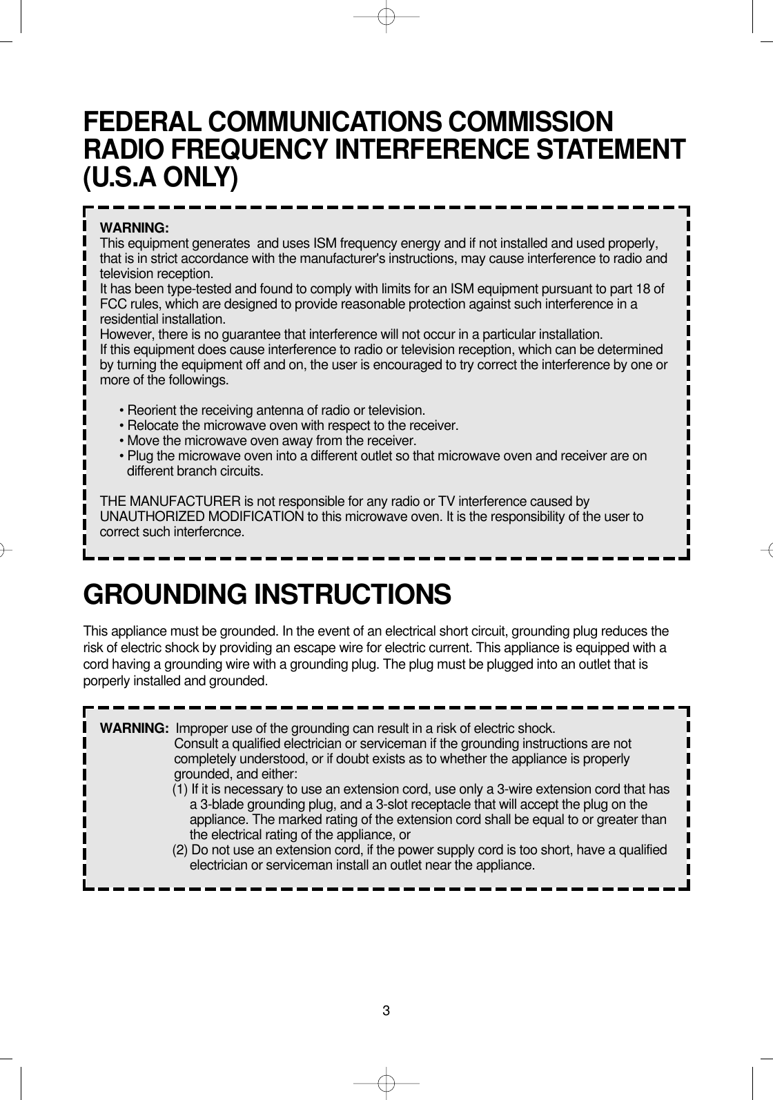 3GROUNDING INSTRUCTIONSThis appliance must be grounded. In the event of an electrical short circuit, grounding plug reduces therisk of electric shock by providing an escape wire for electric current. This appliance is equipped with acord having a grounding wire with a grounding plug. The plug must be plugged into an outlet that isporperly installed and grounded.WARNING:  Improper use of the grounding can result in a risk of electric shock.Consult a qualified electrician or serviceman if the grounding instructions are notcompletely understood, or if doubt exists as to whether the appliance is properlygrounded, and either:(1) If it is necessary to use an extension cord, use only a 3-wire extension cord that hasa 3-blade grounding plug, and a 3-slot receptacle that will accept the plug on theappliance. The marked rating of the extension cord shall be equal to or greater thanthe electrical rating of the appliance, or(2) Do not use an extension cord, if the power supply cord is too short, have a qualifiedelectrician or serviceman install an outlet near the appliance.FEDERAL COMMUNICATIONS COMMISSIONRADIO FREQUENCY INTERFERENCE STATEMENT(U.S.A ONLY)WARNING:  This equipment generates  and uses ISM frequency energy and if not installed and used properly,that is in strict accordance with the manufacturer&apos;s instructions, may cause interference to radio andtelevision reception.It has been type-tested and found to comply with limits for an ISM equipment pursuant to part 18 ofFCC rules, which are designed to provide reasonable protection against such interference in aresidential installation.However, there is no guarantee that interference will not occur in a particular installation.If this equipment does cause interference to radio or television reception, which can be determinedby turning the equipment off and on, the user is encouraged to try correct the interference by one ormore of the followings.• Reorient the receiving antenna of radio or television.• Relocate the microwave oven with respect to the receiver.• Move the microwave oven away from the receiver.• Plug the microwave oven into a different outlet so that microwave oven and receiver are ondifferent branch circuits.THE MANUFACTURER is not responsible for any radio or TV interference caused byUNAUTHORIZED MODIFICATION to this microwave oven. It is the responsibility of the user tocorrect such interfercnce.