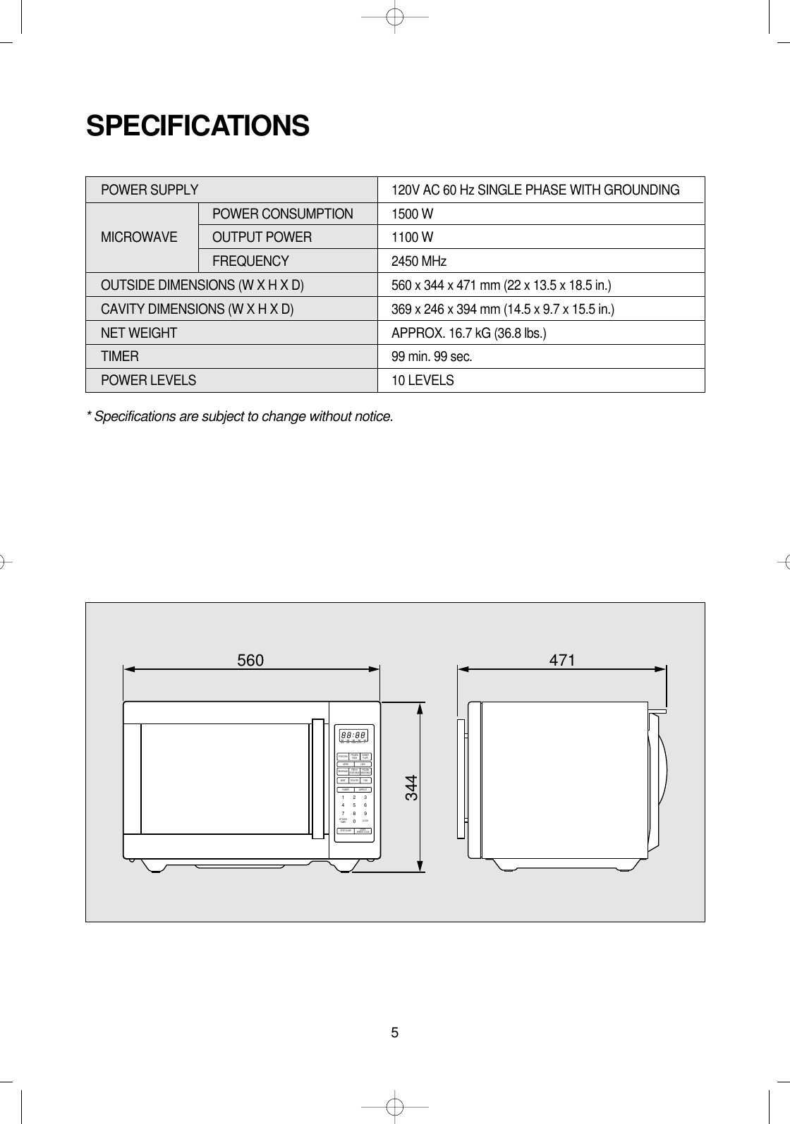 5* Specifications are subject to change without notice.POWER SUPPLY  120V AC 60 Hz SINGLE PHASE WITH GROUNDINGPOWER CONSUMPTION  1500 WMICROWAVE OUTPUT POWER 1100 WFREQUENCY 2450 MHzOUTSIDE DIMENSIONS (W X H X D)   560 x 344 x 471 mm (22 x 13.5 x 18.5 in.)CAVITY DIMENSIONS (W X H X D)  369 x 246 x 394 mm (14.5 x 9.7 x 15.5 in.)NET WEIGHT  APPROX. 16.7 kG (36.8 lbs.)TIMER  99 min. 99 sec.POWER LEVELS 10 LEVELSSPECIFICATIONSM/WPOPCORN FROZENPIZZA DINNERPLATEDEF TIMER LOCK lbMORE LESSPOWER1234567890DEFROSTSTOP/CLEAR START/SPEEDY COOKBEVERAGE FRESHVEGETABLE FROZENVEGETABLEMEATKITCHENTIMER CLOCKPOULTRY FISH560 471344