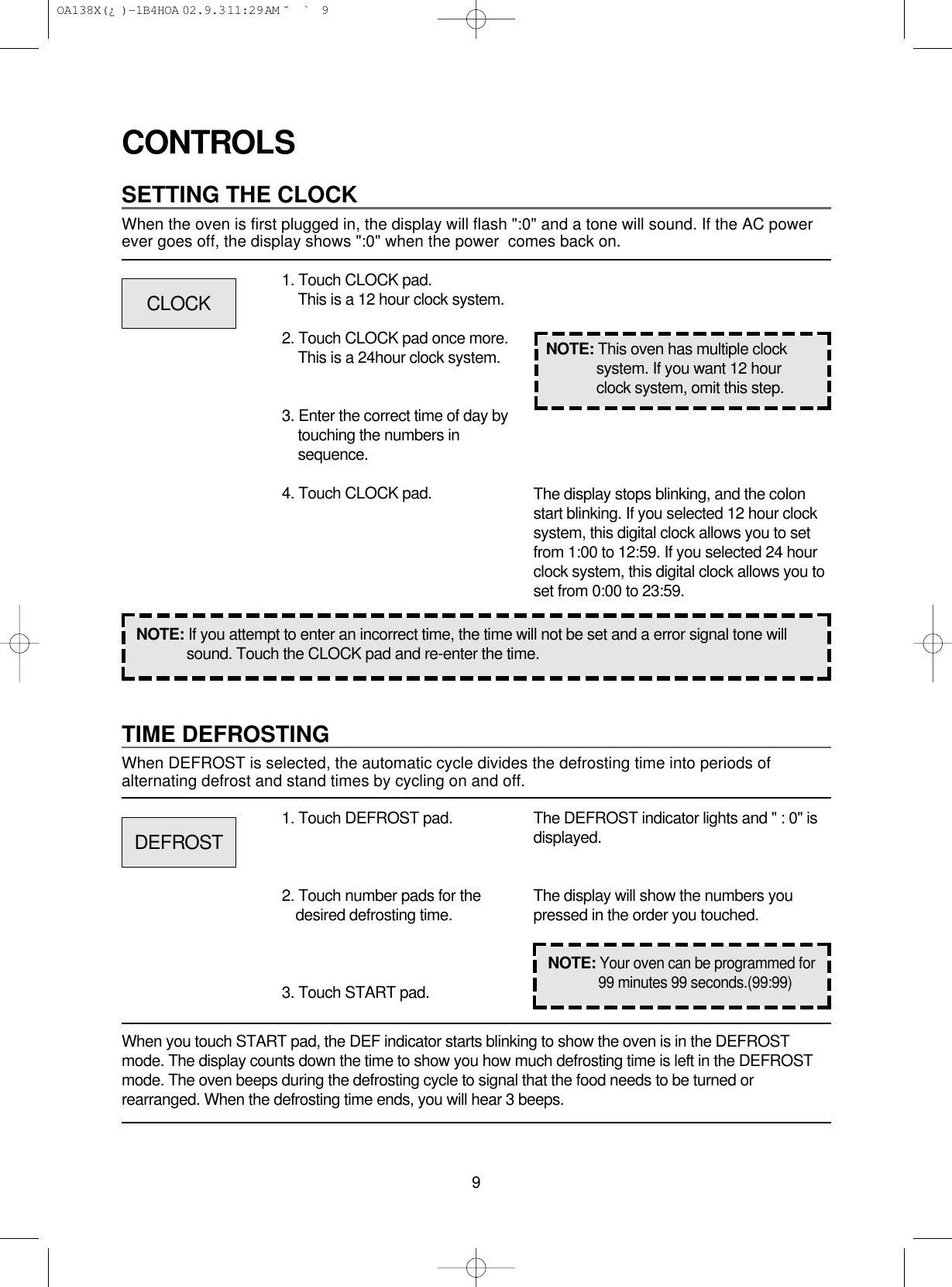 9CONTROLSSETTING THE CLOCKWhen the oven is first plugged in, the display will flash &quot;:0&quot; and a tone will sound. If the AC powerever goes off, the display shows &quot;:0&quot; when the power  comes back on.1. Touch CLOCK pad.This is a 12 hour clock system.2. Touch CLOCK pad once more.This is a 24hour clock system.3. Enter the correct time of day bytouching the numbers insequence.4. Touch CLOCK pad.NOTE: If you attempt to enter an incorrect time, the time will not be set and a error signal tone willsound. Touch the CLOCK pad and re-enter the time.The display stops blinking, and the colonstart blinking. If you selected 12 hour clocksystem, this digital clock allows you to setfrom 1:00 to 12:59. If you selected 24 hourclock system, this digital clock allows you toset from 0:00 to 23:59.TIME DEFROSTINGWhen DEFROST is selected, the automatic cycle divides the defrosting time into periods ofalternating defrost and stand times by cycling on and off.When you touch START pad, the DEF indicator starts blinking to show the oven is in the DEFROSTmode. The display counts down the time to show you how much defrosting time is left in the DEFROSTmode. The oven beeps during the defrosting cycle to signal that the food needs to be turned orrearranged. When the defrosting time ends, you will hear 3 beeps.NOTE: This oven has multiple clocksystem. If you want 12 hourclock system, omit this step.1. Touch DEFROST pad.2. Touch number pads for thedesired defrosting time.3. Touch START pad.The DEFROST indicator lights and &quot; : 0&quot; isdisplayed.The display will show the numbers youpressed in the order you touched.CLOCKDEFROSTNOTE:Your oven can be programmed for99 minutes 99 seconds.(99:99) OA138X(¿ )-1B4HOA  02.9.3 11:29 AM  ˘`9