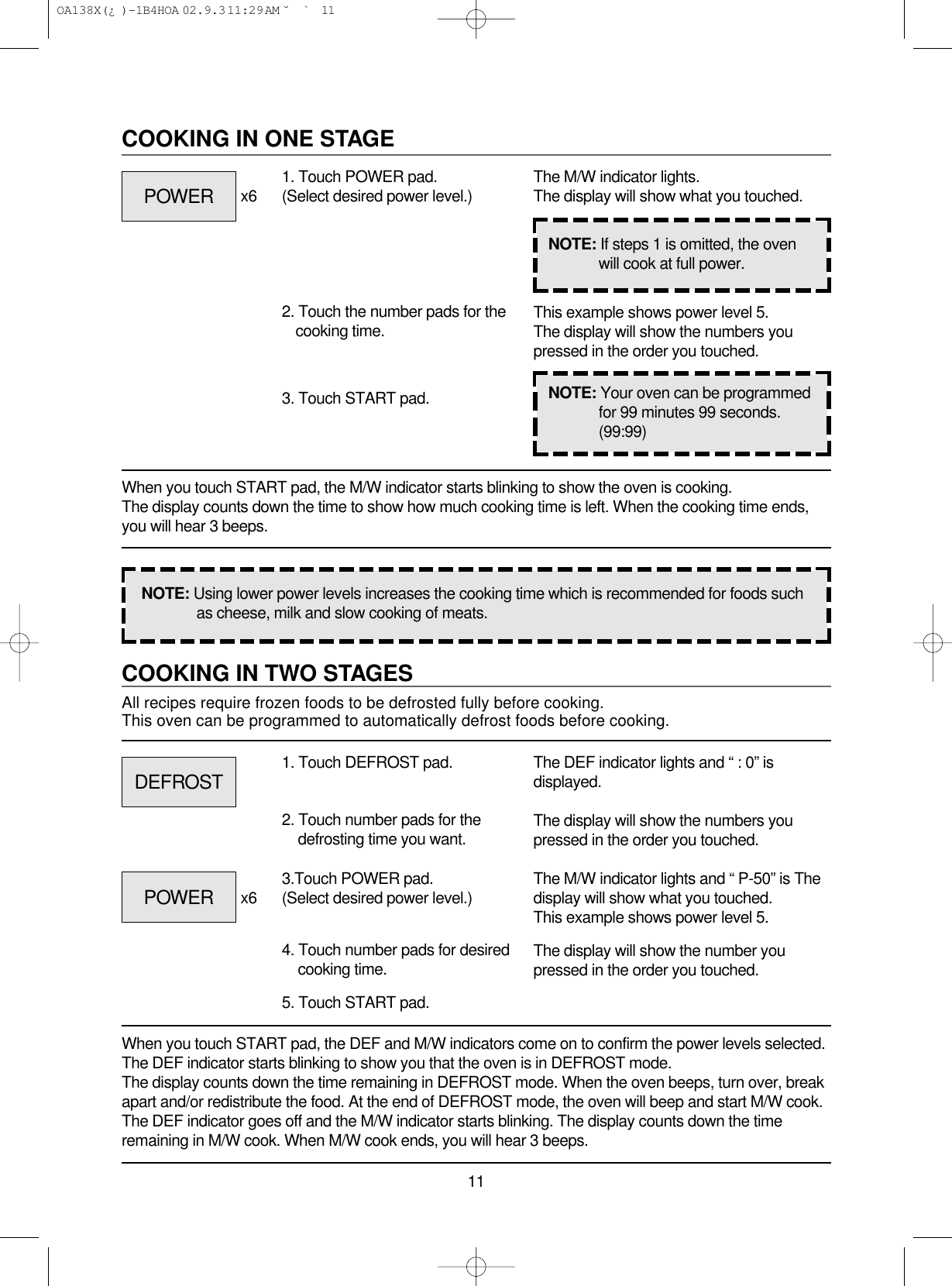 11COOKING IN TWO STAGESAll recipes require frozen foods to be defrosted fully before cooking.This oven can be programmed to automatically defrost foods before cooking.When you touch START pad, the DEF and M/W indicators come on to confirm the power levels selected.The DEF indicator starts blinking to show you that the oven is in DEFROST mode.The display counts down the time remaining in DEFROST mode. When the oven beeps, turn over, breakapart and/or redistribute the food. At the end of DEFROST mode, the oven will beep and start M/W cook.The DEF indicator goes off and the M/W indicator starts blinking. The display counts down the timeremaining in M/W cook. When M/W cook ends, you will hear 3 beeps.1. Touch DEFROST pad.2. Touch number pads for thedefrosting time you want.4. Touch number pads for desiredcooking time.5. Touch START pad.The DEF indicator lights and “ : 0” isdisplayed.The display will show the numbers youpressed in the order you touched.The M/W indicator lights and “ P-50” is Thedisplay will show what you touched.This example shows power level 5.The display will show the number youpressed in the order you touched.COOKING IN ONE STAGEWhen you touch START pad, the M/W indicator starts blinking to show the oven is cooking. The display counts down the time to show how much cooking time is left. When the cooking time ends,you will hear 3 beeps.1. Touch POWER pad.(Select desired power level.)x6x62. Touch the number pads for thecooking time.3. Touch START pad.The M/W indicator lights.The display will show what you touched.This example shows power level 5.The display will show the numbers youpressed in the order you touched.NOTE: Using lower power levels increases the cooking time which is recommended for foods suchas cheese, milk and slow cooking of meats.NOTE: If steps 1 is omitted, the ovenwill cook at full power.NOTE: Your oven can be programmedfor 99 minutes 99 seconds.(99:99)POWERDEFROSTPOWER 3.Touch POWER pad.(Select desired power level.) OA138X(¿ )-1B4HOA  02.9.3 11:29 AM  ˘`11