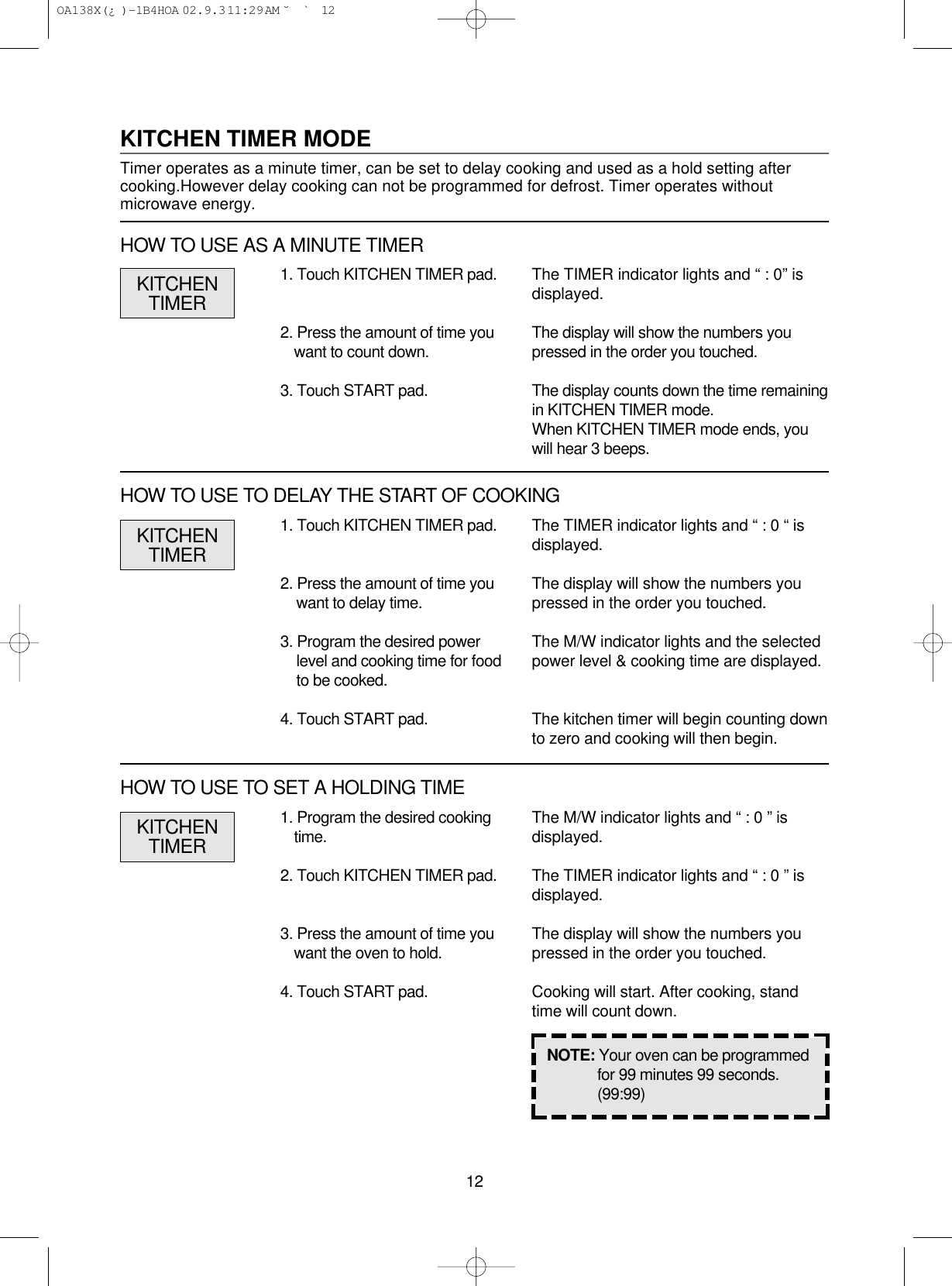 121. Program the desired cookingtime.2. Touch KITCHEN TIMER pad.3. Press the amount of time youwant the oven to hold.4. Touch START pad.1. Touch KITCHEN TIMER pad.2. Press the amount of time youwant to delay time.3. Program the desired powerlevel and cooking time for foodto be cooked.4. Touch START pad.The TIMER indicator lights and “ : 0 “ isdisplayed.The display will show the numbers youpressed in the order you touched.The M/W indicator lights and the selectedpower level &amp; cooking time are displayed.The kitchen timer will begin counting downto zero and cooking will then begin.NOTE: Your oven can be programmedfor 99 minutes 99 seconds.(99:99)KITCHENTIMERKITCHEN TIMER MODETimer operates as a minute timer, can be set to delay cooking and used as a hold setting aftercooking.However delay cooking can not be programmed for defrost. Timer operates withoutmicrowave energy.1. Touch KITCHEN TIMER pad.2. Press the amount of time youwant to count down.3. Touch START pad.The TIMER indicator lights and “ : 0” isdisplayed.The display will show the numbers youpressed in the order you touched.The display counts down the time remainingin KITCHEN TIMER mode.When KITCHEN TIMER mode ends, youwill hear 3 beeps.KITCHENTIMERHOW TO USE AS A MINUTE TIMERHOW TO USE TO DELAY THE START OF COOKINGThe M/W indicator lights and “ : 0 ” isdisplayed.The TIMER indicator lights and “ : 0 ” isdisplayed.The display will show the numbers youpressed in the order you touched.Cooking will start. After cooking, standtime will count down.KITCHENTIMERHOW TO USE TO SET A HOLDING TIME OA138X(¿ )-1B4HOA  02.9.3 11:29 AM  ˘`12