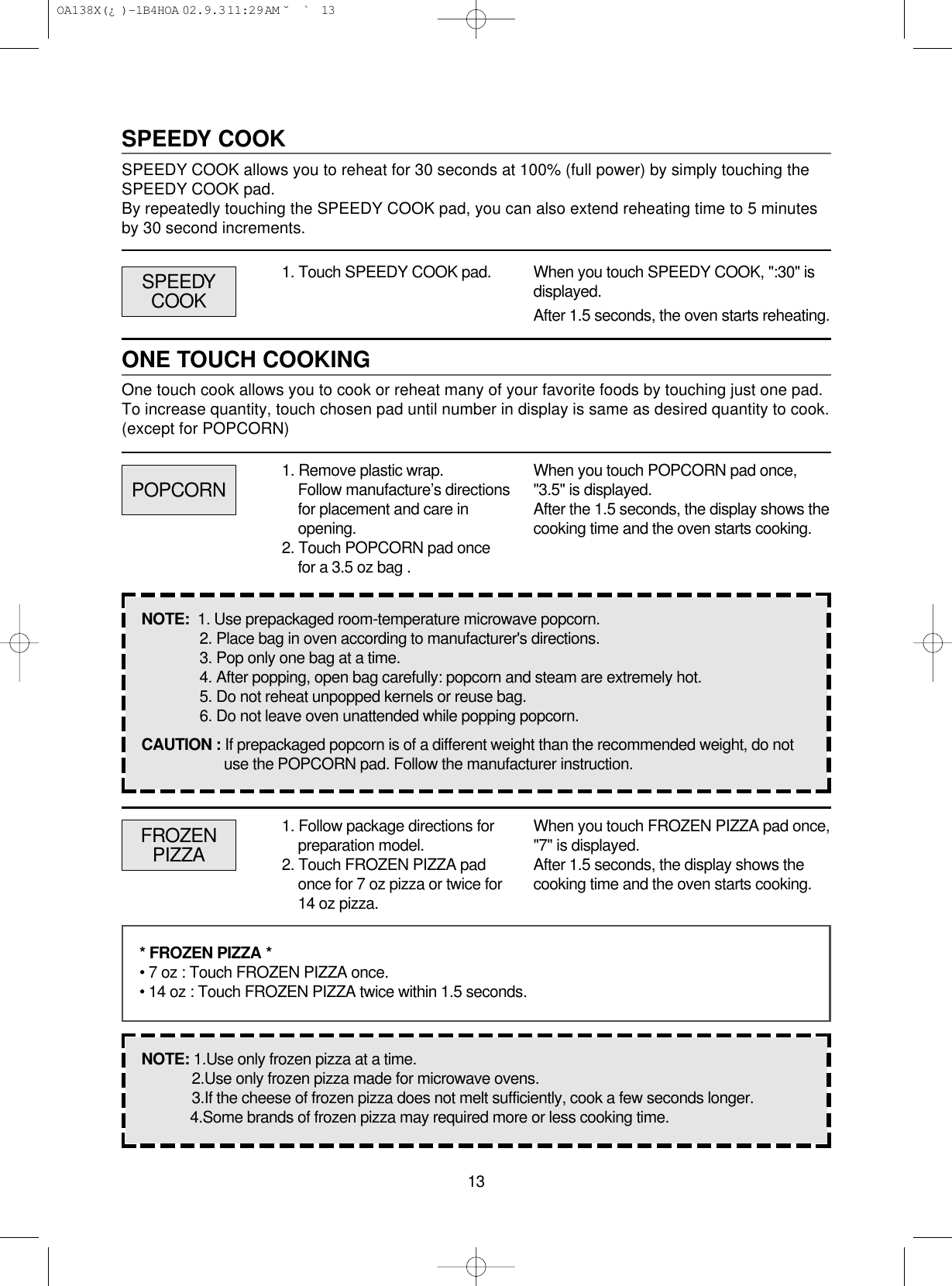 13SPEEDY COOKSPEEDY COOK allows you to reheat for 30 seconds at 100% (full power) by simply touching theSPEEDY COOK pad.By repeatedly touching the SPEEDY COOK pad, you can also extend reheating time to 5 minutesby 30 second increments.1. Touch SPEEDY COOK pad. When you touch SPEEDY COOK, &quot;:30&quot; isdisplayed.After 1.5 seconds, the oven starts reheating.ONE TOUCH COOKINGOne touch cook allows you to cook or reheat many of your favorite foods by touching just one pad.To increase quantity, touch chosen pad until number in display is same as desired quantity to cook.(except for POPCORN)POPCORNSPEEDYCOOKWhen you touch POPCORN pad once,&quot;3.5&quot; is displayed.After the 1.5 seconds, the display shows thecooking time and the oven starts cooking.NOTE:  1. Use prepackaged room-temperature microwave popcorn.2. Place bag in oven according to manufacturer&apos;s directions.3. Pop only one bag at a time.4. After popping, open bag carefully: popcorn and steam are extremely hot.5. Do not reheat unpopped kernels or reuse bag.6. Do not leave oven unattended while popping popcorn.CAUTION : If prepackaged popcorn is of a different weight than the recommended weight, do notuse the POPCORN pad. Follow the manufacturer instruction.FROZENPIZZAWhen you touch FROZEN PIZZA pad once,&quot;7&quot; is displayed.After 1.5 seconds, the display shows thecooking time and the oven starts cooking.* FROZEN PIZZA *• 7 oz : Touch FROZEN PIZZA once.• 14 oz : Touch FROZEN PIZZA twice within 1.5 seconds.NOTE: 1.Use only frozen pizza at a time.2.Use only frozen pizza made for microwave ovens.3.If the cheese of frozen pizza does not melt sufficiently, cook a few seconds longer.4.Some brands of frozen pizza may required more or less cooking time.1. Remove plastic wrap.Follow manufacture’s directionsfor placement and care inopening. 2. Touch POPCORN pad oncefor a 3.5 oz bag .1. Follow package directions forpreparation model.2. Touch FROZEN PIZZA padonce for 7 oz pizza or twice for14 oz pizza. OA138X(¿ )-1B4HOA  02.9.3 11:29 AM  ˘`13