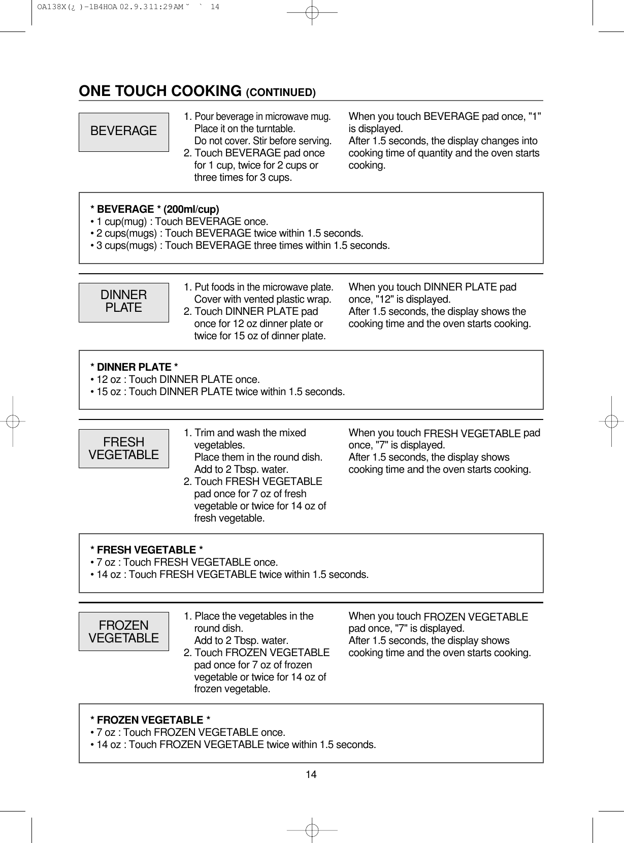 14ONE TOUCH COOKING (CONTINUED)1. Put foods in the microwave plate.Cover with vented plastic wrap.2. Touch DINNER PLATE padonce for 12 oz dinner plate ortwice for 15 oz of dinner plate.DINNERPLATEWhen you touch DINNER PLATE padonce, &quot;12&quot; is displayed.After 1.5 seconds, the display shows thecooking time and the oven starts cooking.FRESHVEGETABLEWhen you touch FRESH VEGETABLE padonce, &quot;7&quot; is displayed.After 1.5 seconds, the display showscooking time and the oven starts cooking.* BEVERAGE * (200ml/cup)• 1 cup(mug) : Touch BEVERAGE once.• 2 cups(mugs) : Touch BEVERAGE twice within 1.5 seconds.• 3 cups(mugs) : Touch BEVERAGE three times within 1.5 seconds.* DINNER PLATE *• 12 oz : Touch DINNER PLATE once.• 15 oz : Touch DINNER PLATE twice within 1.5 seconds.* FRESH VEGETABLE *• 7 oz : Touch FRESH VEGETABLE once.• 14 oz : Touch FRESH VEGETABLE twice within 1.5 seconds.FROZENVEGETABLEWhen you touch FROZEN VEGETABLEpad once, &quot;7&quot; is displayed.After 1.5 seconds, the display showscooking time and the oven starts cooking.* FROZEN VEGETABLE *• 7 oz : Touch FROZEN VEGETABLE once.• 14 oz : Touch FROZEN VEGETABLE twice within 1.5 seconds.BEVERAGEWhen you touch BEVERAGE pad once, &quot;1&quot;is displayed.After 1.5 seconds, the display changes intocooking time of quantity and the oven startscooking.1. Pour beverage in microwave mug.Place it on the turntable.Do not cover. Stir before serving.2. Touch BEVERAGE pad oncefor 1 cup, twice for 2 cups orthree times for 3 cups.1. Trim and wash the mixedvegetables.Place them in the round dish.Add to 2 Tbsp. water.2. Touch FRESH VEGETABLEpad once for 7 oz of freshvegetable or twice for 14 oz offresh vegetable.1. Place the vegetables in theround dish.Add to 2 Tbsp. water.2. Touch FROZEN VEGETABLEpad once for 7 oz of frozenvegetable or twice for 14 oz offrozen vegetable. OA138X(¿ )-1B4HOA  02.9.3 11:29 AM  ˘`14