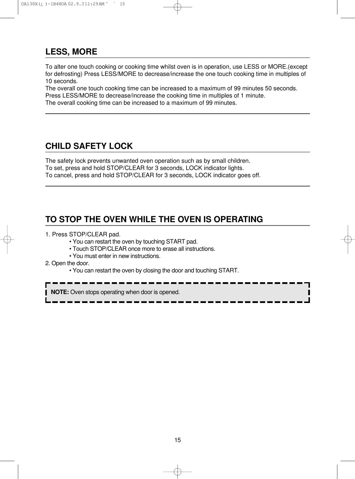 15LESS, MORETo alter one touch cooking or cooking time whilst oven is in operation, use LESS or MORE.(exceptfor defrosting) Press LESS/MORE to decrease/increase the one touch cooking time in multiples of10 seconds.The overall one touch cooking time can be increased to a maximum of 99 minutes 50 seconds.Press LESS/MORE to decrease/increase the cooking time in multiples of 1 minute.The overall cooking time can be increased to a maximum of 99 minutes.CHILD SAFETY LOCKThe safety lock prevents unwanted oven operation such as by small children.To set, press and hold STOP/CLEAR for 3 seconds, LOCK indicator lights.To cancel, press and hold STOP/CLEAR for 3 seconds, LOCK indicator goes off.TO STOP THE OVEN WHILE THE OVEN IS OPERATING1. Press STOP/CLEAR pad.• You can restart the oven by touching START pad.• Touch STOP/CLEAR once more to erase all instructions.• You must enter in new instructions.2. Open the door.• You can restart the oven by closing the door and touching START.NOTE: Oven stops operating when door is opened. OA138X(¿ )-1B4HOA  02.9.3 11:29 AM  ˘`15