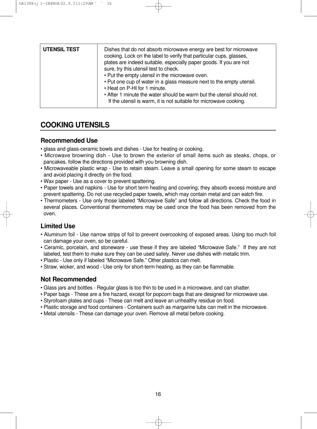 16COOKING UTENSILSRecommended Use• glass and glass-ceramic bowls and dishes - Use for heating or cooking.• Microwave browning dish - Use to brown the exterior of small items such as steaks, chops, orpancakes. follow the directions provided with you browning dish.• Microwaveable plastic wrap - Use to retain steam. Leave a small opening for some steam to escapeand avoid placing it directly on the food.• Wax paper - Use as a cover to prevent spattering.• Paper towels and napkins - Use for short term heating and covering; they absorb excess moisture andprevent spattering. Do not use recycled paper towels, which may contain metal and can eatch fire.• Thermometers - Use only those labeled “Microwave Safe” and follow all directions. Check the food inseveral places. Conventional thermometers may be used once the food has been removed from theoven.Limited Use• Aluminum foil - Use narrow strips of foil to prevent overcooking of exposed areas. Using too much foilcan damage your oven, so be careful.• Ceramic, porcelain, and stoneware - use these if they are labeled “Microwave Safe.”  If they are notlabeled, test them to make sure they can be used safely. Never use dishes with metalic trim.• Plastic - Use only if labeled “Microwave Safe.” Other plastics can melt.• Straw, wicker, and wood - Use only for short-term heating, as they can be flammable.Not Recommended• Glass jars and bottles - Regular glass is too thin to be used in a microwave, and can shatter.• Paper bags - These are a fire hazard, except for popcorn bags that are designed for microwave use.• Styrofoam plates and cups - These can melt and leave an unhealthy residue on food.• Plastic storage and food containers - Containers such as margarine tubs can melt in the microwave.• Metal utensils - These can damage your oven. Remove all metal before cooking.UTENSIL TEST Dishes that do not absorb microwave energy are best for microwave cooking. Lock on the label to verify that particular cups, glasses, plates are indeed suitable, especially paper goods. If you are not sure, try this utensil test to check.• Put the empty utensil in the microwave oven.• Put one cup of water in a glass measure next to the empty utensil.• Heat on P-HI for 1 minute.• After 1 minute the water should be warm but the utensil should not.If the utensil is warm, it is not suitable for microwave cooking. OA138X(¿ )-1B4HOA  02.9.3 11:29 AM  ˘`16