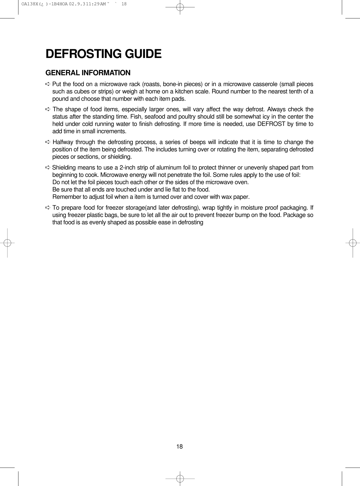 18DEFROSTING GUIDEGENERAL INFORMATION➪Put the food on a microwave rack (roasts, bone-in pieces) or in a microwave casserole (small piecessuch as cubes or strips) or weigh at home on a kitchen scale. Round number to the nearest tenth of apound and choose that number with each item pads.➪The shape of food items, especially larger ones, will vary affect the way defrost. Always check thestatus after the standing time. Fish, seafood and poultry should still be somewhat icy in the center theheld under cold running water to finish defrosting. If more time is needed, use DEFROST by time toadd time in small increments.➪Halfway through the defrosting process, a series of beeps will indicate that it is time to change theposition of the item being defrosted. The includes turning over or rotating the item, separating defrostedpieces or sections, or shielding.➪Shielding means to use a 2-inch strip of aluminum foil to protect thinner or unevenly shaped part frombeginning to cook. Microwave energy will not penetrate the foil. Some rules apply to the use of foil:Do not let the foil pieces touch each other or the sides of the microwave oven.Be sure that all ends are touched under and lie flat to the food.Remember to adjust foil when a item is turned over and cover with wax paper.➪To prepare food for freezer storage(and later defrosting), wrap tightly in moisture proof packaging. Ifusing freezer plastic bags, be sure to let all the air out to prevent freezer bump on the food. Package sothat food is as evenly shaped as possible ease in defrosting OA138X(¿ )-1B4HOA  02.9.3 11:29 AM  ˘`18