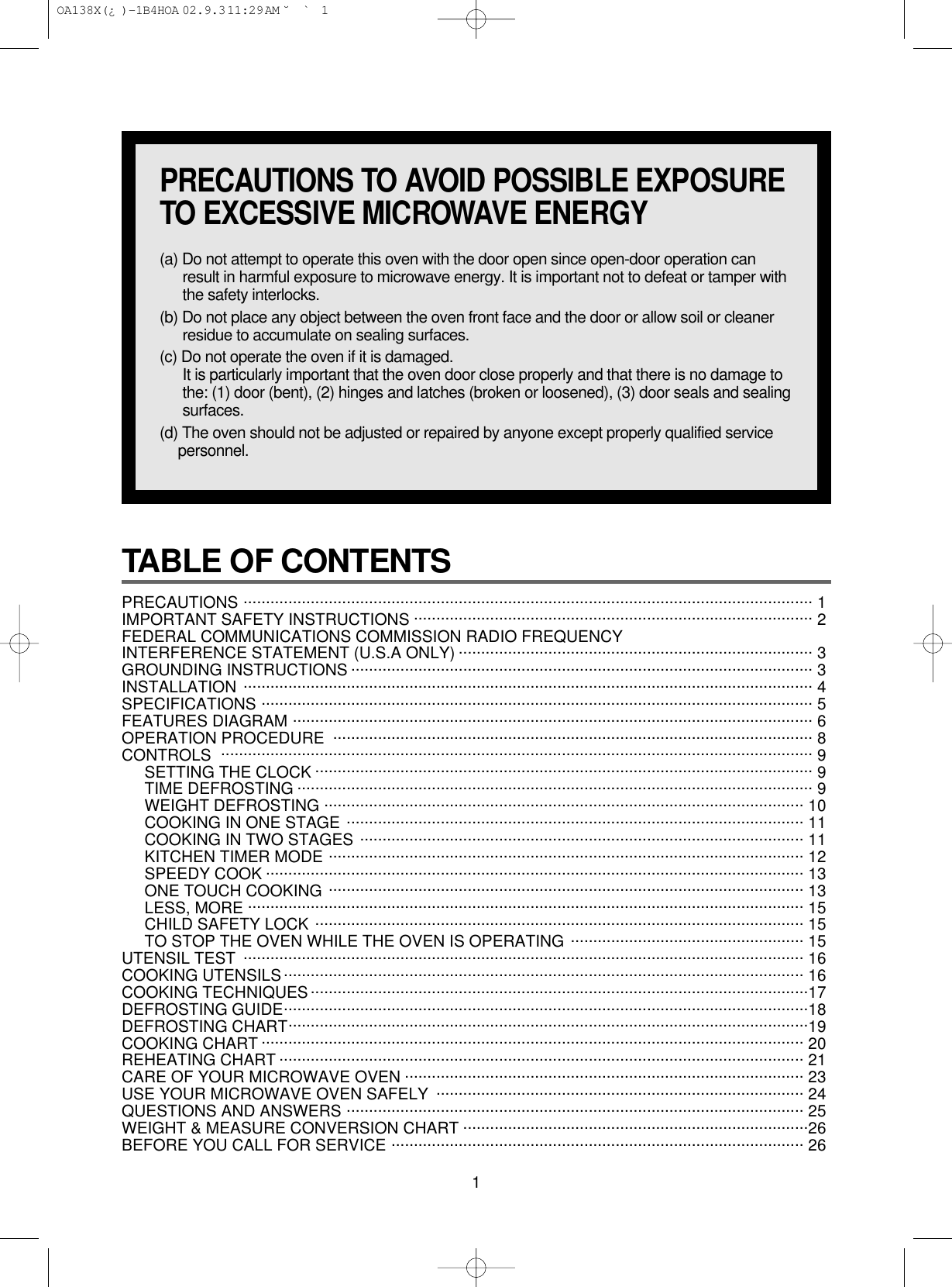 1TABLE OF CONTENTS PRECAUTIONS ............................................................................................................................... 1 IMPORTANT SAFETY INSTRUCTIONS ......................................................................................... 2FEDERAL COMMUNICATIONS COMMISSION RADIO FREQUENCYINTERFERENCE STATEMENT (U.S.A ONLY) ............................................................................... 3GROUNDING INSTRUCTIONS ....................................................................................................... 3INSTALLATION ............................................................................................................................... 4SPECIFICATIONS ........................................................................................................................... 5FEATURES DIAGRAM .................................................................................................................... 6OPERATION PROCEDURE ........................................................................................................... 8CONTROLS .................................................................................................................................... 9SETTING THE CLOCK ............................................................................................................... 9TIME DEFROSTING ................................................................................................................... 9WEIGHT DEFROSTING ........................................................................................................... 10COOKING IN ONE STAGE ...................................................................................................... 11COOKING IN TWO STAGES ................................................................................................... 11KITCHEN TIMER MODE .......................................................................................................... 12SPEEDY COOK ........................................................................................................................ 13ONE TOUCH COOKING .......................................................................................................... 13LESS, MORE ............................................................................................................................ 15CHILD SAFETY LOCK ............................................................................................................. 15TO STOP THE OVEN WHILE THE OVEN IS OPERATING .................................................... 15UTENSIL TEST ............................................................................................................................. 16COOKING UTENSILS.................................................................................................................... 16COOKING TECHNIQUES...............................................................................................................17DEFROSTING GUIDE.....................................................................................................................18DEFROSTING CHART....................................................................................................................19COOKING CHART ......................................................................................................................... 20REHEATING CHART ..................................................................................................................... 21CARE OF YOUR MICROWAVE OVEN ......................................................................................... 23USE YOUR MICROWAVE OVEN SAFELY  .................................................................................. 24QUESTIONS AND ANSWERS ...................................................................................................... 25WEIGHT &amp; MEASURE CONVERSION CHART .............................................................................26BEFORE YOU CALL FOR SERVICE ............................................................................................ 26PRECAUTIONS TO AVOID POSSIBLE EXPOSURETO EXCESSIVE MICROWAVE ENERGY(a) Do not attempt to operate this oven with the door open since open-door operation canresult in harmful exposure to microwave energy. It is important not to defeat or tamper withthe safety interlocks.(b) Do not place any object between the oven front face and the door or allow soil or cleanerresidue to accumulate on sealing surfaces.(c) Do not operate the oven if it is damaged.It is particularly important that the oven door close properly and that there is no damage tothe: (1) door (bent), (2) hinges and latches (broken or loosened), (3) door seals and sealingsurfaces.(d) The oven should not be adjusted or repaired by anyone except properly qualified servicepersonnel. OA138X(¿ )-1B4HOA  02.9.3 11:29 AM  ˘`1