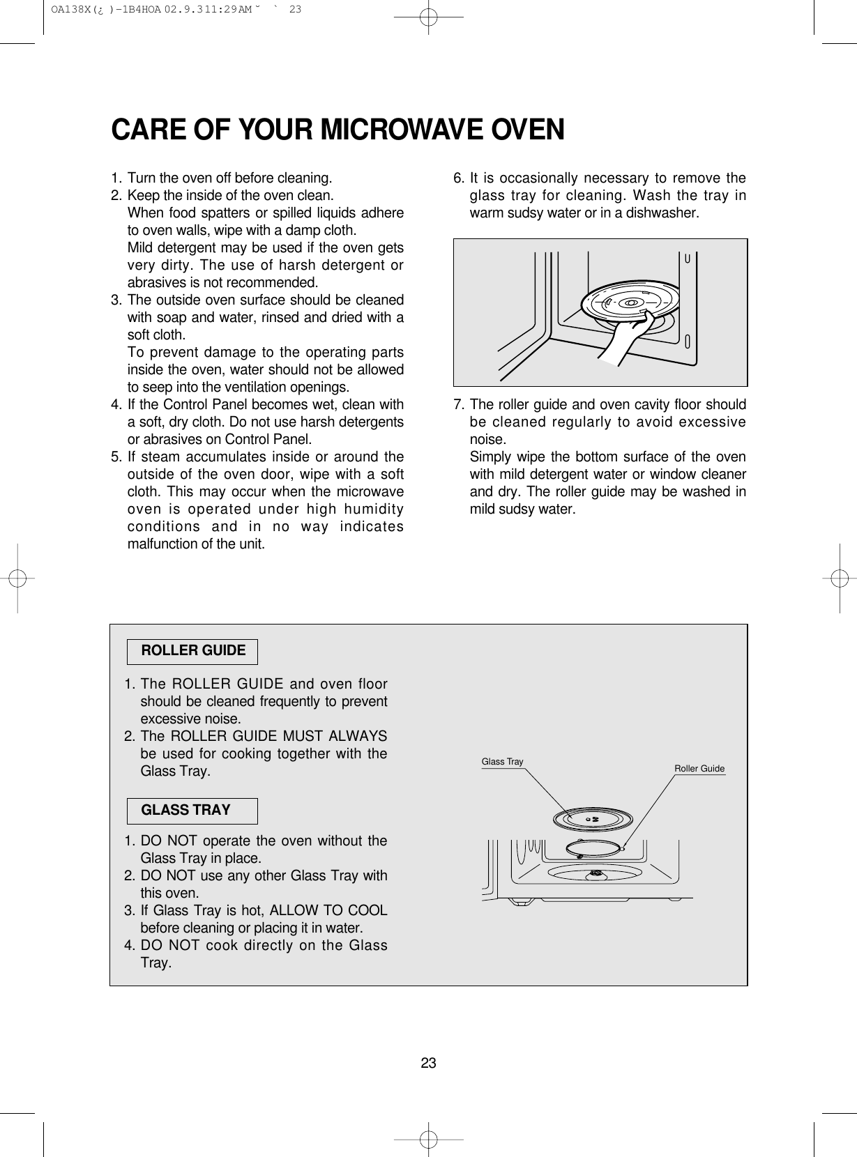 23CARE OF YOUR MICROWAVE OVEN1. Turn the oven off before cleaning.2. Keep the inside of the oven clean.When food spatters or spilled liquids adhereto oven walls, wipe with a damp cloth.Mild detergent may be used if the oven getsvery dirty. The use of harsh detergent orabrasives is not recommended.3. The outside oven surface should be cleanedwith soap and water, rinsed and dried with asoft cloth.To prevent damage to the operating partsinside the oven, water should not be allowedto seep into the ventilation openings.4. If the Control Panel becomes wet, clean witha soft, dry cloth. Do not use harsh detergentsor abrasives on Control Panel.5. If steam accumulates inside or around theoutside of the oven door, wipe with a softcloth. This may occur when the microwaveoven is operated under high humidityconditions and in no way indicatesmalfunction of the unit.6. It is occasionally necessary to remove theglass tray for cleaning. Wash the tray inwarm sudsy water or in a dishwasher.7. The roller guide and oven cavity floor shouldbe cleaned regularly to avoid excessivenoise. Simply wipe the bottom surface of the ovenwith mild detergent water or window cleanerand dry. The roller guide may be washed inmild sudsy water.1. The ROLLER GUIDE and oven floorshould be cleaned frequently to preventexcessive noise.2. The ROLLER GUIDE MUST ALWAYSbe used for cooking together with theGlass Tray.1. DO NOT operate the oven without theGlass Tray in place.2. DO NOT use any other Glass Tray withthis oven.3. If Glass Tray is hot, ALLOW TO COOLbefore cleaning or placing it in water.4. DO NOT cook directly on the GlassTray.ROLLER GUIDEGLASS TRAYRoller GuideGlass Tray OA138X(¿ )-1B4HOA  02.9.3 11:29 AM  ˘`23