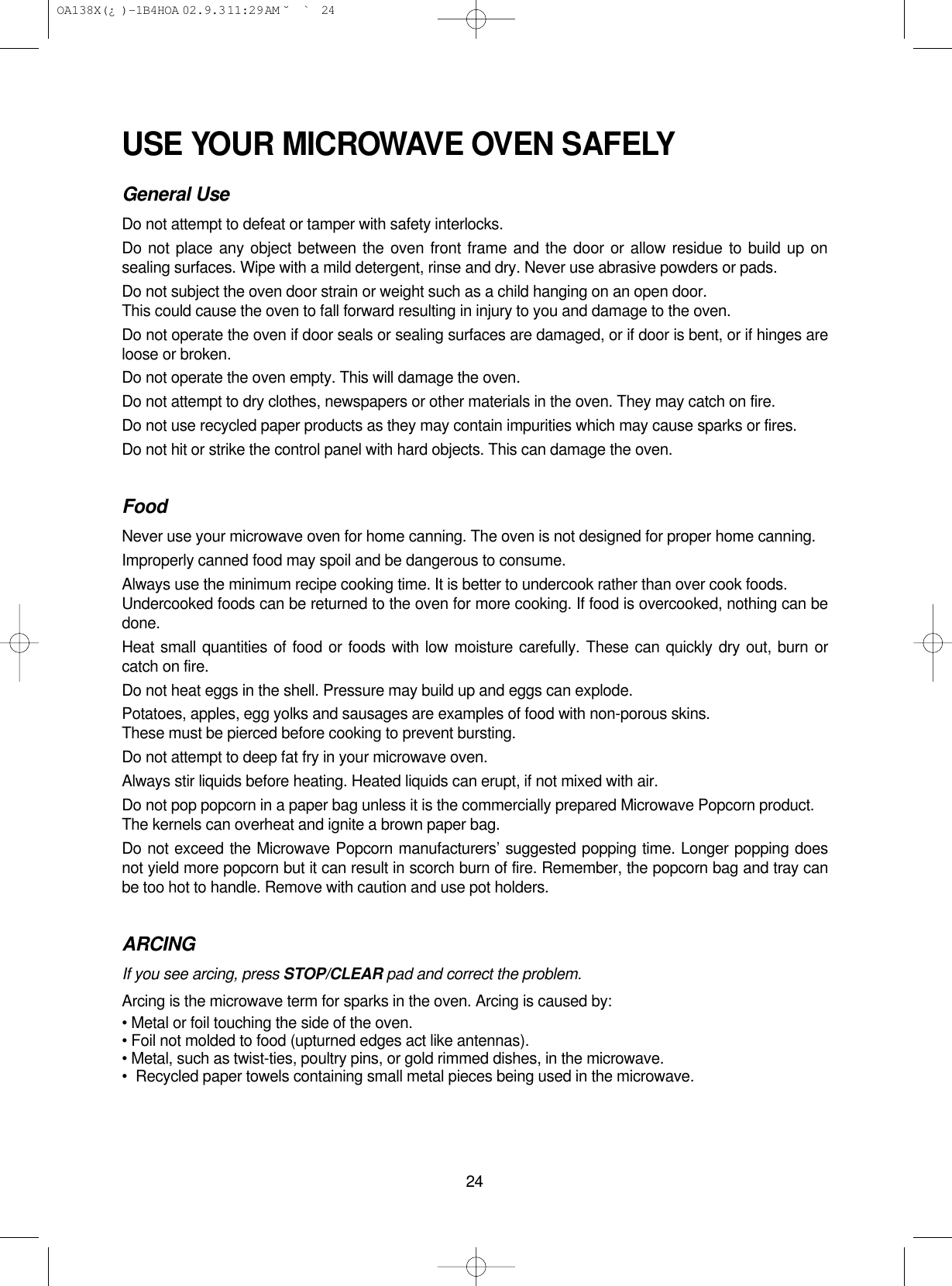 24USE YOUR MICROWAVE OVEN SAFELYGeneral UseDo not attempt to defeat or tamper with safety interlocks.Do not place any object between the oven front frame and the door or allow residue to build up onsealing surfaces. Wipe with a mild detergent, rinse and dry. Never use abrasive powders or pads.Do not subject the oven door strain or weight such as a child hanging on an open door. This could cause the oven to fall forward resulting in injury to you and damage to the oven.Do not operate the oven if door seals or sealing surfaces are damaged, or if door is bent, or if hinges areloose or broken.Do not operate the oven empty. This will damage the oven.Do not attempt to dry clothes, newspapers or other materials in the oven. They may catch on fire. Do not use recycled paper products as they may contain impurities which may cause sparks or fires.Do not hit or strike the control panel with hard objects. This can damage the oven.FoodNever use your microwave oven for home canning. The oven is not designed for proper home canning.Improperly canned food may spoil and be dangerous to consume.Always use the minimum recipe cooking time. It is better to undercook rather than over cook foods.Undercooked foods can be returned to the oven for more cooking. If food is overcooked, nothing can bedone.Heat small quantities of food or foods with low moisture carefully. These can quickly dry out, burn orcatch on fire.Do not heat eggs in the shell. Pressure may build up and eggs can explode.Potatoes, apples, egg yolks and sausages are examples of food with non-porous skins.These must be pierced before cooking to prevent bursting.Do not attempt to deep fat fry in your microwave oven.Always stir liquids before heating. Heated liquids can erupt, if not mixed with air.Do not pop popcorn in a paper bag unless it is the commercially prepared Microwave Popcorn product.The kernels can overheat and ignite a brown paper bag.Do not exceed the Microwave Popcorn manufacturers’ suggested popping time. Longer popping doesnot yield more popcorn but it can result in scorch burn of fire. Remember, the popcorn bag and tray canbe too hot to handle. Remove with caution and use pot holders.ARCINGIf you see arcing, press STOP/CLEAR pad and correct the problem.Arcing is the microwave term for sparks in the oven. Arcing is caused by:• Metal or foil touching the side of the oven.• Foil not molded to food (upturned edges act like antennas).• Metal, such as twist-ties, poultry pins, or gold rimmed dishes, in the microwave.•Recycled paper towels containing small metal pieces being used in the microwave. OA138X(¿ )-1B4HOA  02.9.3 11:29 AM  ˘`24