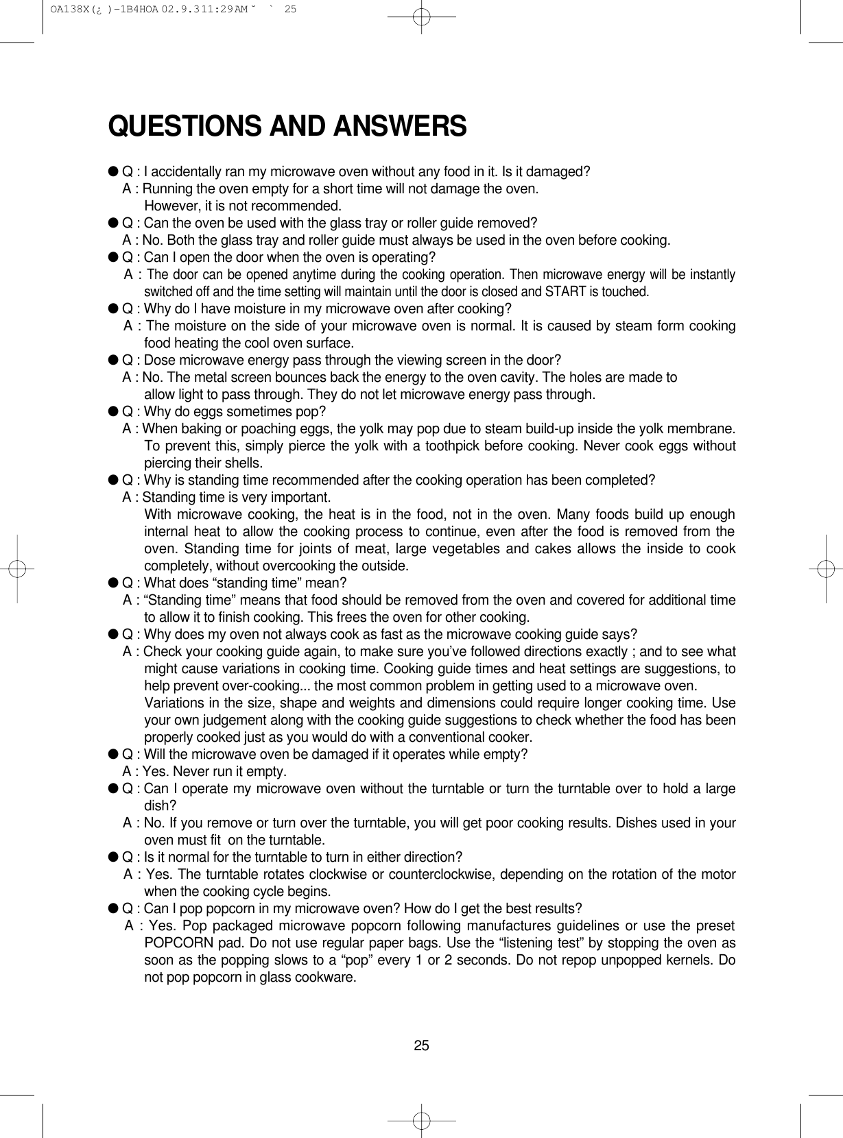 25QUESTIONS AND ANSWERS●Q : I accidentally ran my microwave oven without any food in it. Is it damaged?●A : Running the oven empty for a short time will not damage the oven. However, it is not recommended.●Q : Can the oven be used with the glass tray or roller guide removed?●A : No. Both the glass tray and roller guide must always be used in the oven before cooking.●Q : Can I open the door when the oven is operating?●A : The door can be opened anytime during the cooking operation. Then microwave energy will be instantlyswitched off and the time setting will maintain until the door is closed and START is touched.●Q : Why do I have moisture in my microwave oven after cooking?●A : The moisture on the side of your microwave oven is normal. It is caused by steam form cookingfood heating the cool oven surface.●Q : Dose microwave energy pass through the viewing screen in the door?●A : No. The metal screen bounces back the energy to the oven cavity. The holes are made to allow light to pass through. They do not let microwave energy pass through.●Q : Why do eggs sometimes pop?●A : When baking or poaching eggs, the yolk may pop due to steam build-up inside the yolk membrane.To prevent this, simply pierce the yolk with a toothpick before cooking. Never cook eggs withoutpiercing their shells.●Q : Why is standing time recommended after the cooking operation has been completed?●A : Standing time is very important.With microwave cooking, the heat is in the food, not in the oven. Many foods build up enoughinternal heat to allow the cooking process to continue, even after the food is removed from theoven. Standing time for joints of meat, large vegetables and cakes allows the inside to cookcompletely, without overcooking the outside.●Q : What does “standing time” mean?●A : “Standing time” means that food should be removed from the oven and covered for additional timeto allow it to finish cooking. This frees the oven for other cooking.●Q : Why does my oven not always cook as fast as the microwave cooking guide says?●A : Check your cooking guide again, to make sure you’ve followed directions exactly ; and to see whatmight cause variations in cooking time. Cooking guide times and heat settings are suggestions, tohelp prevent over-cooking... the most common problem in getting used to a microwave oven.Variations in the size, shape and weights and dimensions could require longer cooking time. Useyour own judgement along with the cooking guide suggestions to check whether the food has beenproperly cooked just as you would do with a conventional cooker.●Q : Will the microwave oven be damaged if it operates while empty?●A : Yes. Never run it empty.●Q : Can I operate my microwave oven without the turntable or turn the turntable over to hold a largedish?●A : No. If you remove or turn over the turntable, you will get poor cooking results. Dishes used in youroven must fit  on the turntable.●Q : Is it normal for the turntable to turn in either direction?●A : Yes. The turntable rotates clockwise or counterclockwise, depending on the rotation of the motorwhen the cooking cycle begins.●Q : Can I pop popcorn in my microwave oven? How do I get the best results?●A : Yes. Pop packaged microwave popcorn following manufactures guidelines or use the presetPOPCORN pad. Do not use regular paper bags. Use the “listening test” by stopping the oven assoon as the popping slows to a “pop” every 1 or 2 seconds. Do not repop unpopped kernels. Donot pop popcorn in glass cookware. OA138X(¿ )-1B4HOA  02.9.3 11:29 AM  ˘`25