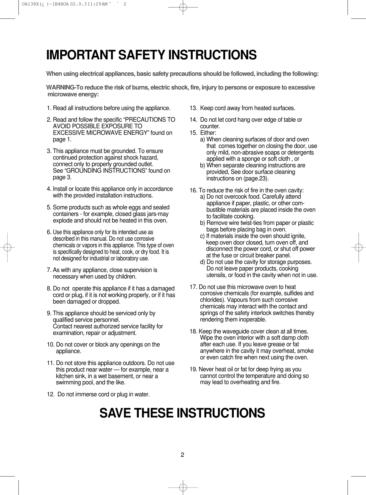 2IMPORTANT SAFETY INSTRUCTIONSWhen using electrical appliances, basic safety precautions should be followed, including the following:WARNING-To reduce the risk of burns, electric shock, fire, injury to persons or exposure to excessive microwave energy:1. Read all instructions before using the appliance.2. Read and follow the specific “PRECAUTIONS TOAVOID POSSIBLE EXPOSURE TOEXCESSIVE MICROWAVE ENERGY” found onpage 1.3. This appliance must be grounded. To ensurecontinued protection against shock hazard,connect only to properly grounded outlet. See “GROUNDING INSTRUCTIONS” found onpage 3.4. Install or locate this appliance only in accordancewith the provided installation instructions.5. Some products such as whole eggs and sealedcontainers - for example, closed glass jars-mayexplode and should not be heated in this oven.6. Use this appliance only for its intended use asdescribed in this manual. Do not use corrosivechemicals or vapors in this appliance. This type of ovenis specifically designed to heat, cook, or dry food. It isnot designed for industrial or laboratory use.7. As with any appliance, close supervision isnecessary when used by children.8. Do not  operate this appliance if it has a damagedcord or plug, if it is not working properly, or if it hasbeen damaged or dropped.9. This appliance should be serviced only byqualified service personnel. Contact nearest authorized service facility forexamination, repair or adjustment.10. Do not cover or block any openings on theappliance. 11. Do not store this appliance outdoors. Do not usethis product near water — for example, near akitchen sink, in a wet basement, or near aswimming pool, and the like.12.  Do not immerse cord or plug in water.13.  Keep cord away from heated surfaces.14.  Do not let cord hang over edge of table orcounter.15.  Either:a) When cleaning surfaces of door and oventhat  comes together on closing the door, useonly mild, non-abrasive soaps or detergentsapplied with a sponge or soft cloth , orb) When separate cleaning instructions areprovided, See door surface cleaninginstructions on (page.23).16. To reduce the risk of fire in the oven cavity:a) Do not overcook food. Carefully attendappliance if paper, plastic, or other com-bustible materials are placed inside the ovento facilitate cooking.b) Remove wire twist-ties from paper or plasticbags before placing bag in oven.c) If materials inside the oven should ignite,keep oven door closed, turn oven off, anddisconnect the power cord, or shut off powerat the fuse or circuit breaker panel.d) Do not use the cavity for storage purposes.Do not leave paper products, cookingutensils, or food in the cavity when not in use.17. Do not use this microwave oven to heatcorrosive chemicals (for example, sulfides andchlorides). Vapours from such corrosivechemicals may interact with the contact andsprings of the safety interlock switches therebyrendering them inoperable.18. Keep the waveguide cover clean at all times.Wipe the oven interior with a soft damp clothafter each use. If you leave grease or fatanywhere in the cavity it may overheat, smokeor even catch fire when next using the oven.19. Never heat oil or fat for deep frying as youcannot control the temperature and doing somay lead to overheating and fire.SAVE THESE INSTRUCTIONS OA138X(¿ )-1B4HOA  02.9.3 11:29 AM  ˘`2