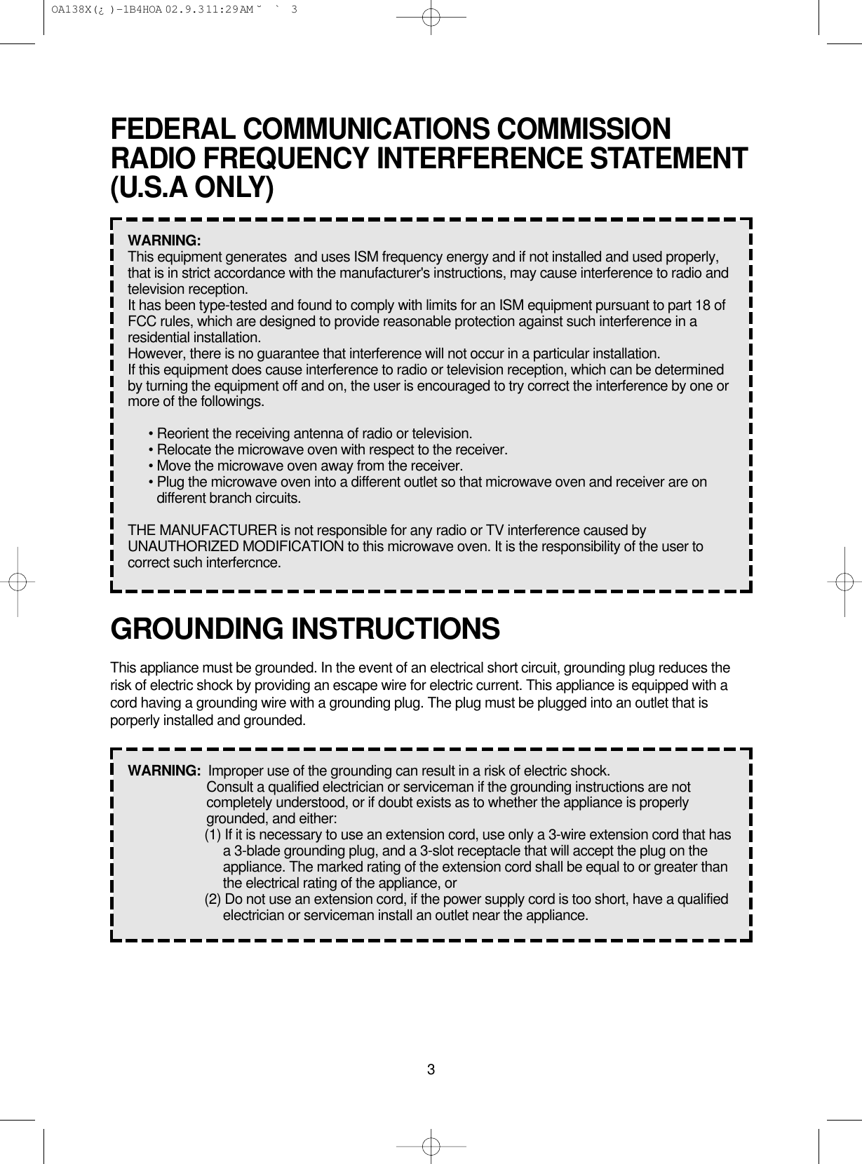 3GROUNDING INSTRUCTIONSThis appliance must be grounded. In the event of an electrical short circuit, grounding plug reduces therisk of electric shock by providing an escape wire for electric current. This appliance is equipped with acord having a grounding wire with a grounding plug. The plug must be plugged into an outlet that isporperly installed and grounded.WARNING:  Improper use of the grounding can result in a risk of electric shock.Consult a qualified electrician or serviceman if the grounding instructions are notcompletely understood, or if doubt exists as to whether the appliance is properlygrounded, and either:(1) If it is necessary to use an extension cord, use only a 3-wire extension cord that hasa 3-blade grounding plug, and a 3-slot receptacle that will accept the plug on theappliance. The marked rating of the extension cord shall be equal to or greater thanthe electrical rating of the appliance, or(2) Do not use an extension cord, if the power supply cord is too short, have a qualifiedelectrician or serviceman install an outlet near the appliance.FEDERAL COMMUNICATIONS COMMISSIONRADIO FREQUENCY INTERFERENCE STATEMENT(U.S.A ONLY)WARNING:  This equipment generates  and uses ISM frequency energy and if not installed and used properly,that is in strict accordance with the manufacturer&apos;s instructions, may cause interference to radio andtelevision reception.It has been type-tested and found to comply with limits for an ISM equipment pursuant to part 18 ofFCC rules, which are designed to provide reasonable protection against such interference in aresidential installation.However, there is no guarantee that interference will not occur in a particular installation.If this equipment does cause interference to radio or television reception, which can be determinedby turning the equipment off and on, the user is encouraged to try correct the interference by one ormore of the followings.• Reorient the receiving antenna of radio or television.• Relocate the microwave oven with respect to the receiver.• Move the microwave oven away from the receiver.• Plug the microwave oven into a different outlet so that microwave oven and receiver are ondifferent branch circuits.THE MANUFACTURER is not responsible for any radio or TV interference caused byUNAUTHORIZED MODIFICATION to this microwave oven. It is the responsibility of the user tocorrect such interfercnce. OA138X(¿ )-1B4HOA  02.9.3 11:29 AM  ˘`3