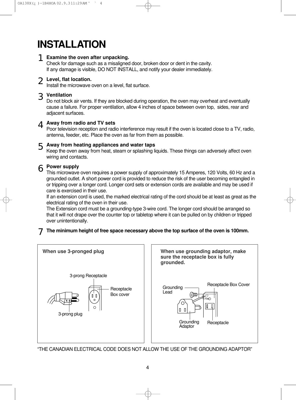 4Examine the oven after unpacking.Check for damage such as a misaligned door, broken door or dent in the cavity.If any damage is visible, DO NOT INSTALL, and notify your dealer immediately.Level, flat location.Install the microwave oven on a level, flat surface.VentilationDo not block air vents. If they are blocked during operation, the oven may overheat and eventuallycause a failure. For proper ventilation, allow 4 inches of space between oven top,  sides, rear andadjacent surfaces.Away from radio and TV setsPoor television reception and radio interference may result if the oven is located close to a TV, radio,antenna, feeder, etc. Place the oven as far from them as possible.Away from heating appliances and water tapsKeep the oven away from heat, steam or splashing liquids. These things can adversely affect ovenwiring and contacts.Power supplyThis microwave oven requires a power supply of approximately 15 Amperes, 120 Volts, 60 Hz and agrounded outlet. A short power cord is provided to reduce the risk of the user becoming entangled inor tripping over a longer cord. Longer cord sets or extension cords are available and may be used ifcare is exercised in their use.If an extension cord is used, the marked electrical rating of the cord should be at least as great as theelectrical rating of the oven in their use. The Extension cord must be a grounding-type 3-wire cord. The longer cord should be arranged sothat it will not drape over the counter top or tabletop where it can be pulled on by children or trippedover unintentionally.The minimum height of free space necessary above the top surface of the oven is 100mm.INSTALLATIONWhen use 3-pronged plug  When use grounding adaptor, makesure the receptacle box is fullygrounded.12345673-prong ReceptacleReceptacleBox coverReceptacle Box CoverGroundingLead3-prong plugGroundingAdaptor Receptacle “THE CANADIAN ELECTRICAL CODE DOES NOT ALLOW THE USE OF THE GROUNDING ADAPTOR” OA138X(¿ )-1B4HOA  02.9.3 11:29 AM  ˘`4