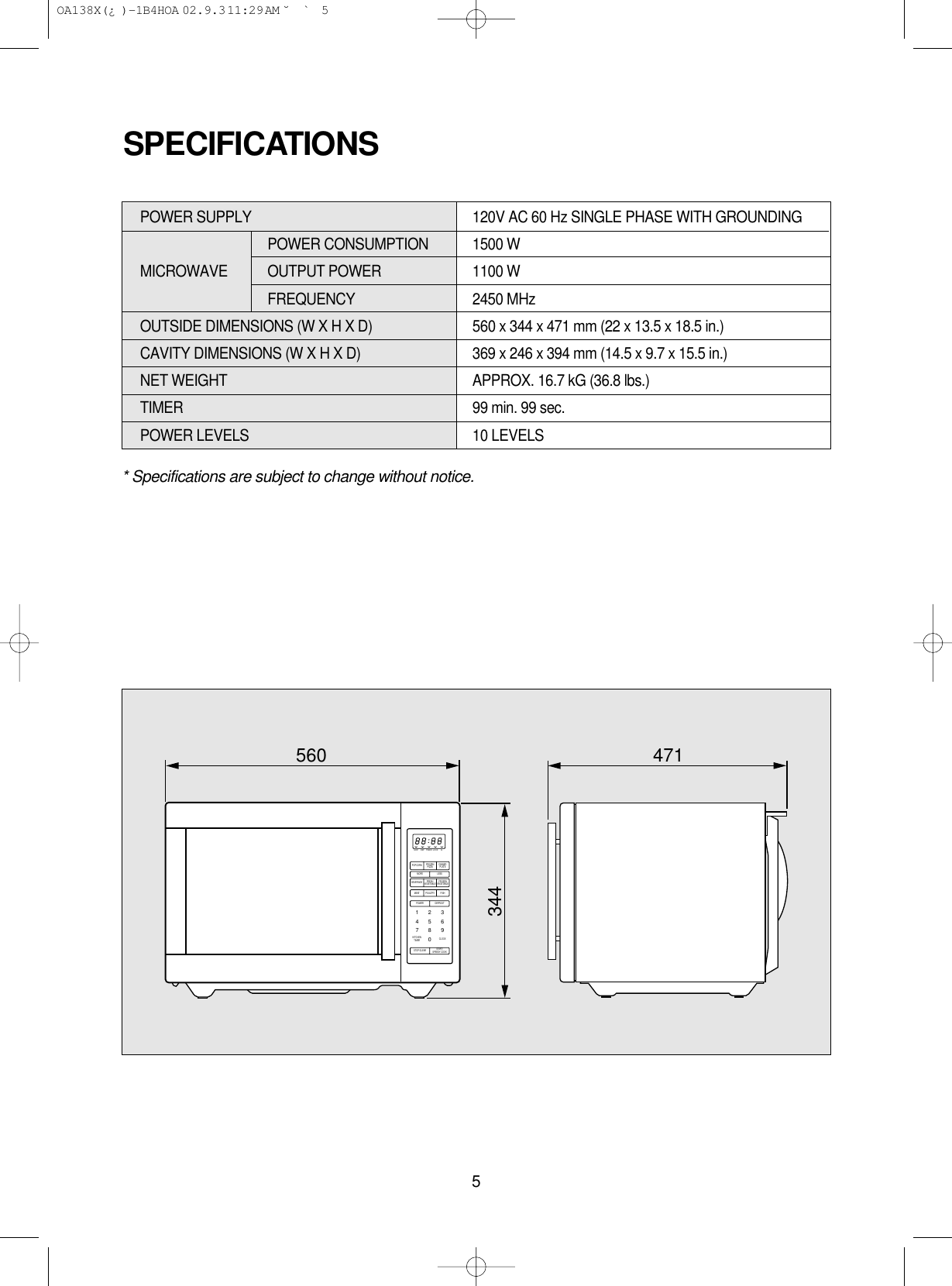 5* Specifications are subject to change without notice.POWER SUPPLY  120V AC 60 Hz SINGLE PHASE WITH GROUNDINGPOWER CONSUMPTION  1500 WMICROWAVE OUTPUT POWER 1100 WFREQUENCY 2450 MHzOUTSIDE DIMENSIONS (W X H X D)   560 x 344 x 471 mm (22 x 13.5 x 18.5 in.)CAVITY DIMENSIONS (W X H X D)  369 x 246 x 394 mm (14.5 x 9.7 x 15.5 in.)NET WEIGHT  APPROX. 16.7 kG (36.8 lbs.)TIMER  99 min. 99 sec.POWER LEVELS 10 LEVELSSPECIFICATIONSM/WPOPCORN FROZENPIZZA DINNERPLATEDEF TIMER LOCK lbMORE LESSPOWER1234567890DEFROSTSTOP/CLEAR START/SPEEDY COOKBEVERAGE FRESHVEGETABLE FROZENVEGETABLEMEATKITCHENTIMER CLOCKPOULTRY FISH560 471344 OA138X(¿ )-1B4HOA  02.9.3 11:29 AM  ˘`5