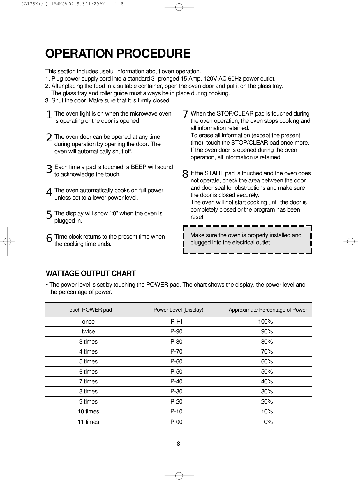 8The oven light is on when the microwave ovenis operating or the door is opened.The oven door can be opened at any timeduring operation by opening the door. Theoven will automatically shut off. Each time a pad is touched, a BEEP will soundto acknowledge the touch.The oven automatically cooks on full powerunless set to a lower power level.The display will show &quot;:0&quot; when the oven isplugged in.Time clock returns to the present time whenthe cooking time ends.When the STOP/CLEAR pad is touched duringthe oven operation, the oven stops cooking andall information retained. To erase all information (except the presenttime), touch the STOP/CLEAR pad once more.If the oven door is opened during the ovenoperation, all information is retained.If the START pad is touched and the oven doesnot operate, check the area between the doorand door seal for obstructions and make surethe door is closed securely.The oven will not start cooking until the door iscompletely closed or the program has beenreset.OPERATION PROCEDUREThis section includes useful information about oven operation.1. Plug power supply cord into a standard 3- pronged 15 Amp, 120V AC 60Hz power outlet.2. After placing the food in a suitable container, open the oven door and put it on the glass tray.The glass tray and roller guide must always be in place during cooking.3. Shut the door. Make sure that it is firmly closed.12345678Make sure the oven is properly installed andplugged into the electrical outlet.WATTAGE OUTPUT CHART• The power-level is set by touching the POWER pad. The chart shows the display, the power level andthe percentage of power.Touch POWER pad Power Level (Display) Approximate Percentage of Poweronce P-HI 100%twice P-90 90%3 times P-80 80%4 times P-70 70%5 times P-60 60%6 times P-50 50%7 times P-40 40%8 times P-30 30%9 times P-20 20%10 times P-10 10%11 times P-00 0% OA138X(¿ )-1B4HOA  02.9.3 11:29 AM  ˘`8