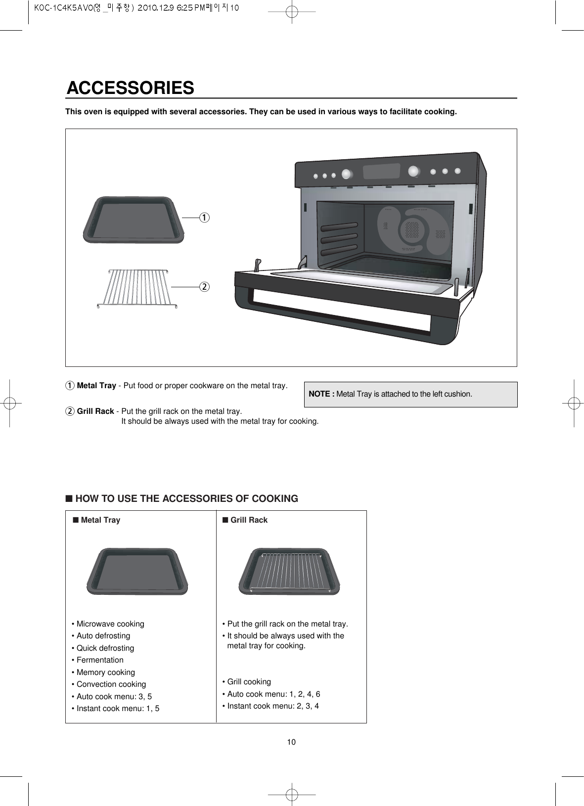 10This oven is equipped with several accessories. They can be used in various ways to facilitate cooking.1Metal Tray - Put food or proper cookware on the metal tray.2Grill Rack - Put the grill rack on the metal tray.It should be always used with the metal tray for cooking. ■HOW TO USE THE ACCESSORIES OF COOKING■Metal Tray ■Grill RackNOTE : Metal Tray is attached to the left cushion.12• Microwave cooking• Auto defrosting• Quick defrosting• Fermentation• Memory cooking• Convection cooking• Auto cook menu: 3, 5• Instant cook menu: 1, 5• Put the grill rack on the metal tray.• It should be always used with themetal tray for cooking. • Grill cooking• Auto cook menu: 1, 2, 4, 6• Instant cook menu: 2, 3, 4ACCESSORIES