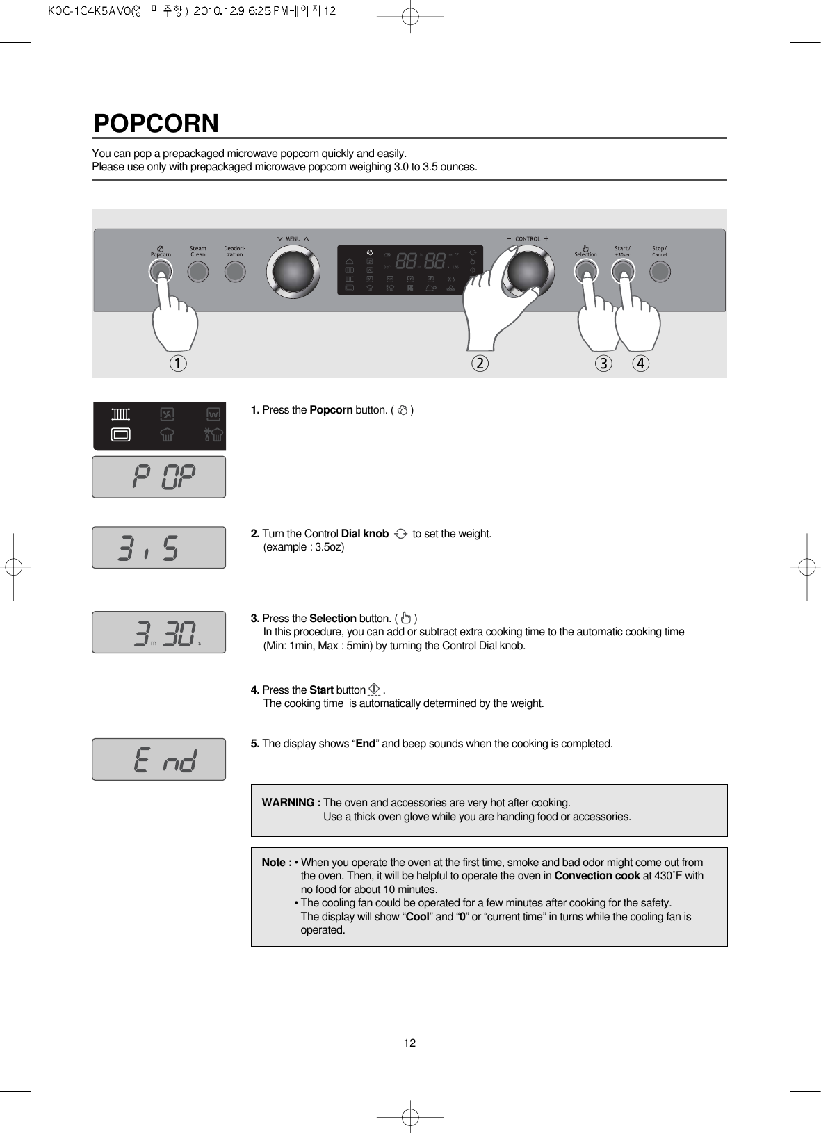 12You can pop a prepackaged microwave popcorn quickly and easily.Please use only with prepackaged microwave popcorn weighing 3.0 to 3.5 ounces.1. Press the Popcorn button. ( )2. Turn the Control Dial knob to set the weight.(example : 3.5oz)3. Press the Selection button. ( )In this procedure, you can add or subtract extra cooking time to the automatic cooking time(Min: 1min, Max : 5min) by turning the Control Dial knob. 4. Press the Start button .The cooking time  is automatically determined by the weight.5. The display shows “End” and beep sounds when the cooking is completed.WARNING : The oven and accessories are very hot after cooking.Use a thick oven glove while you are handing food or accessories.Note : • When you operate the oven at the first time, smoke and bad odor might come out fromthe oven. Then, it will be helpful to operate the oven in Convection cook at 430˚F withno food for about 10 minutes.• The cooling fan could be operated for a few minutes after cooking for the safety.The display will show “Cool” and “0” or “current time” in turns while the cooling fan isoperated.2 3 41POPCORN