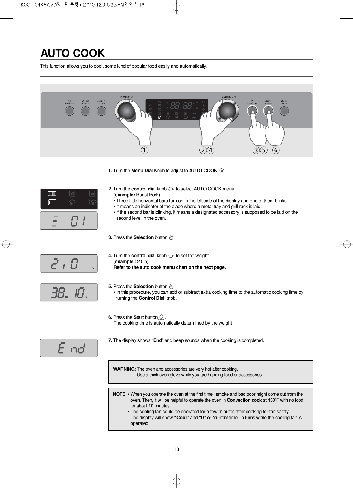 13This function allows you to cook some kind of popular food easily and automatically.1. Turn the Menu Dial Knob to adjust to AUTO COOK .2. Turn the control dial knob to select AUTO COOK menu.(example: Roast Pork)• Three little horizontal bars turn on in the left side of the display and one of them blinks. • It means an indicator of the place where a metal tray and grill rack is laid.• If the second bar is blinking, it means a designated accessory is supposed to be laid on thesecond level in the oven.3. Press the Selection button .4. Turn the control dial knob to set the weight.(example : 2.0lb)Refer to the auto cook menu chart on the next page.5. Press the Selection button .• In this procedure, you can add or subtract extra cooking time to the automatic cooking time byturning the Control Dial knob.6. Press the Start button .The cooking time is automatically determined by the weight7. The display shows “End” and beep sounds when the cooking is completed.12435 6NOTE: • When you operate the oven at the first time,  smoke and bad odor might come out from theoven. Then, it will be helpful to operate the oven in Convection cook at 430˚F with no foodfor about 10 minutes.• The cooling fan could be operated for a few minutes after cooking for the safety.The display will show “Cool” and “0” or “current time” in turns while the cooling fan isoperated.WARNING: The oven and accessories are very hot after cooking.Use a thick oven glove while you are handing food or accessories.AUTO COOK