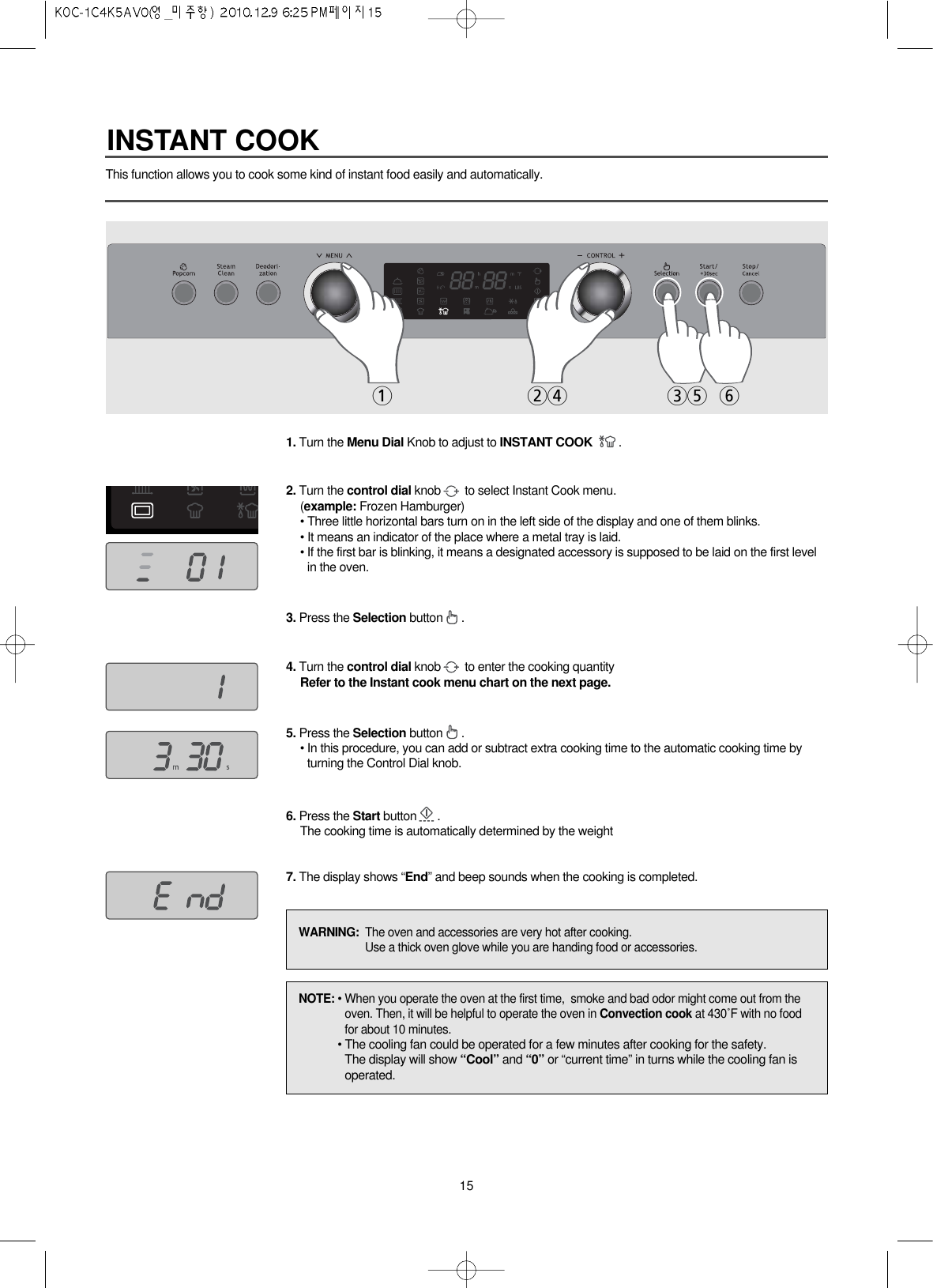 15This function allows you to cook some kind of instant food easily and automatically.1. Turn the Menu Dial Knob to adjust to INSTANT COOK .2. Turn the control dial knob to select Instant Cook menu.(example: Frozen Hamburger)• Three little horizontal bars turn on in the left side of the display and one of them blinks. • It means an indicator of the place where a metal tray is laid.• If the first bar is blinking, it means a designated accessory is supposed to be laid on the first levelin the oven.3. Press the Selection button .4. Turn the control dial knob to enter the cooking quantityRefer to the Instant cook menu chart on the next page.5. Press the Selection button .• In this procedure, you can add or subtract extra cooking time to the automatic cooking time byturning the Control Dial knob.6. Press the Start button .The cooking time is automatically determined by the weight7. The display shows “End” and beep sounds when the cooking is completed.124 35 6NOTE: • When you operate the oven at the first time,  smoke and bad odor might come out from theoven. Then, it will be helpful to operate the oven in Convection cook at 430˚F with no foodfor about 10 minutes.• The cooling fan could be operated for a few minutes after cooking for the safety.The display will show “Cool” and “0” or “current time” in turns while the cooling fan isoperated.WARNING:  The oven and accessories are very hot after cooking.Use a thick oven glove while you are handing food or accessories.INSTANT COOK