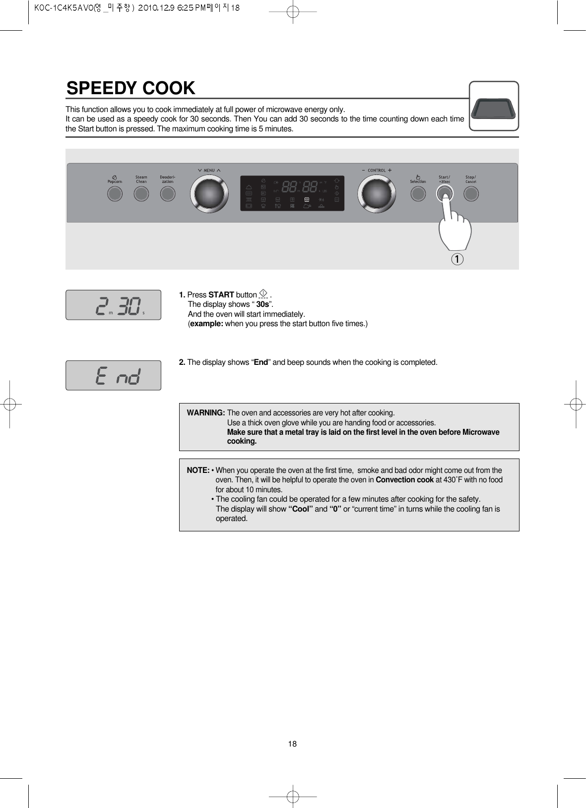 SPEEDY COOK18This function allows you to cook immediately at full power of microwave energy only. It can be used as a speedy cook for 30 seconds. Then You can add 30 seconds to the time counting down each timethe Start button is pressed. The maximum cooking time is 5 minutes.1. Press START button .The display shows “ 30s”.And the oven will start immediately.(example: when you press the start button five times.)2. The display shows “End” and beep sounds when the cooking is completed.1NOTE: • When you operate the oven at the first time,  smoke and bad odor might come out from theoven. Then, it will be helpful to operate the oven in Convection cook at 430˚F with no foodfor about 10 minutes.• The cooling fan could be operated for a few minutes after cooking for the safety.The display will show “Cool” and “0” or “current time” in turns while the cooling fan isoperated.WARNING: The oven and accessories are very hot after cooking.Use a thick oven glove while you are handing food or accessories.Make sure that a metal tray is laid on the first level in the oven before Microwavecooking.