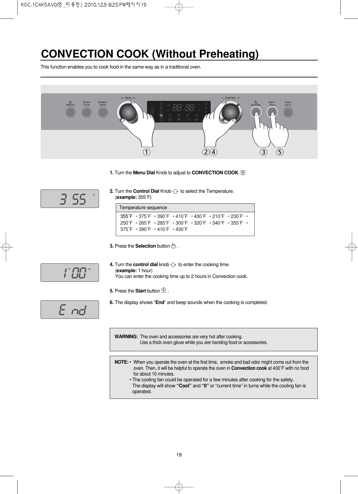 19This function enables you to cook food in the same way as in a traditional oven.1. Turn the Menu Dial Knob to adjust to CONVECTION COOK.2. Turn the Control Dial Knob to select the Temperature.(example: 355˚F)3. Press the Selection button .4. Turn the control dial knob to enter the cooking time.(example: 1 hour)You can enter the cooking time up to 2 hours in Convection cook.5. Press the Start button .6. The display shows “End” and beep sounds when the cooking is completed.355˚F →375˚F →390˚F →410˚F →430˚F →210˚F →230˚F →250˚F →265˚F →285˚F →300˚F →320˚F →340˚F →355˚F →375˚F →390˚F →410˚F →430˚FTemperature sequence1243 5NOTE: • When you operate the oven at the first time,  smoke and bad odor might come out from theoven. Then, it will be helpful to operate the oven in Convection cook at 430˚F with no foodfor about 10 minutes.• The cooling fan could be operated for a few minutes after cooking for the safety.The display will show “Cool” and “0” or “current time” in turns while the cooling fan isoperated.WARNING:  The oven and accessories are very hot after cooking.Use a thick oven glove while you are handing food or accessories.CONVECTION COOK (Without Preheating)