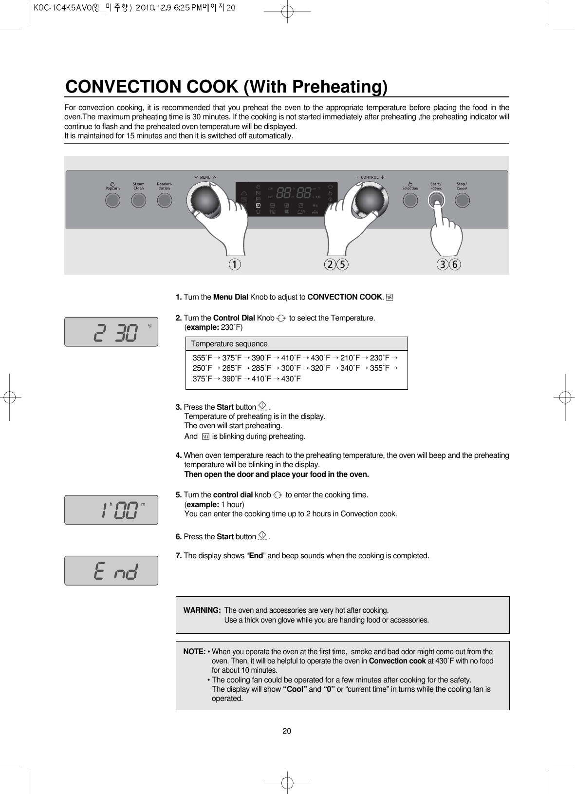 20For convection cooking, it is recommended that you preheat the oven to the appropriate temperature before placing the food in theoven.The maximum preheating time is 30 minutes. If the cooking is not started immediately after preheating ,the preheating indicator willcontinue to flash and the preheated oven temperature will be displayed.It is maintained for 15 minutes and then it is switched off automatically.1. Turn the Menu Dial Knob to adjust to CONVECTION COOK.2. Turn the Control Dial Knob to select the Temperature.(example: 230˚F)3. Press the Start button .Temperature of preheating is in the display.The oven will start preheating.And  is blinking during preheating.4. When oven temperature reach to the preheating temperature, the oven will beep and the preheatingtemperature will be blinking in the display.Then open the door and place your food in the oven.5. Turn the control dial knob to enter the cooking time.(example: 1 hour)You can enter the cooking time up to 2 hours in Convection cook.6. Press the Start button .7. The display shows “End” and beep sounds when the cooking is completed.125 36NOTE: • When you operate the oven at the first time,  smoke and bad odor might come out from theoven. Then, it will be helpful to operate the oven in Convection cook at 430˚F with no foodfor about 10 minutes.• The cooling fan could be operated for a few minutes after cooking for the safety.The display will show “Cool” and “0” or “current time” in turns while the cooling fan isoperated.WARNING:  The oven and accessories are very hot after cooking.Use a thick oven glove while you are handing food or accessories.355˚F →375˚F →390˚F →410˚F →430˚F →210˚F →230˚F →250˚F →265˚F →285˚F →300˚F →320˚F →340˚F →355˚F →375˚F →390˚F →410˚F →430˚FTemperature sequenceCONVECTION COOK (With Preheating)