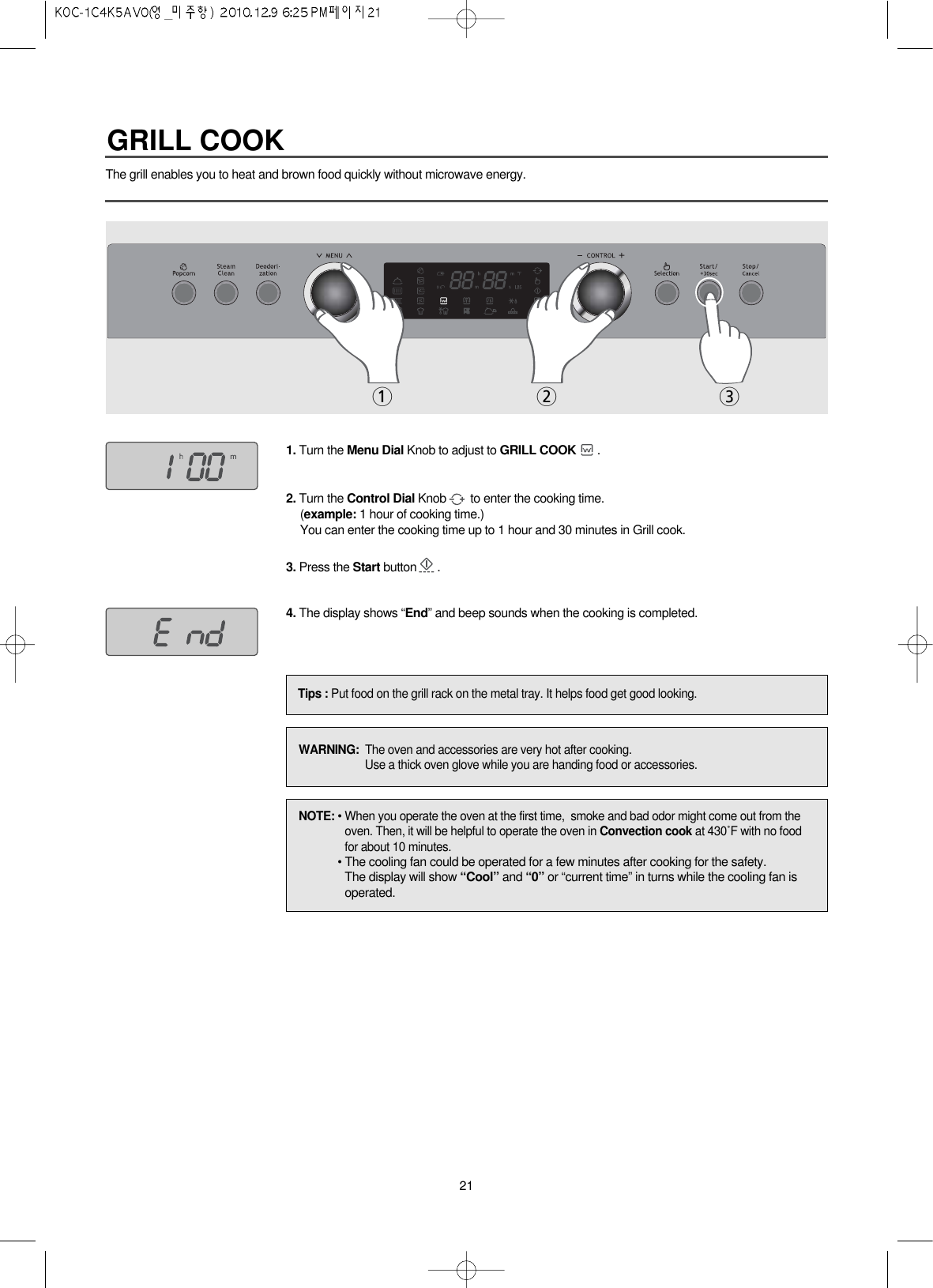 21The grill enables you to heat and brown food quickly without microwave energy.1. Turn the Menu Dial Knob to adjust to GRILL COOK .2. Turn the Control Dial Knob to enter the cooking time.(example: 1 hour of cooking time.)You can enter the cooking time up to 1 hour and 30 minutes in Grill cook.3. Press the Start button .4. The display shows “End” and beep sounds when the cooking is completed.Tips : Put food on the grill rack on the metal tray. It helps food get good looking.12 3NOTE: • When you operate the oven at the first time,  smoke and bad odor might come out from theoven. Then, it will be helpful to operate the oven in Convection cook at 430˚F with no foodfor about 10 minutes.• The cooling fan could be operated for a few minutes after cooking for the safety.The display will show “Cool” and “0” or “current time” in turns while the cooling fan isoperated.WARNING:  The oven and accessories are very hot after cooking.Use a thick oven glove while you are handing food or accessories.GRILL COOK