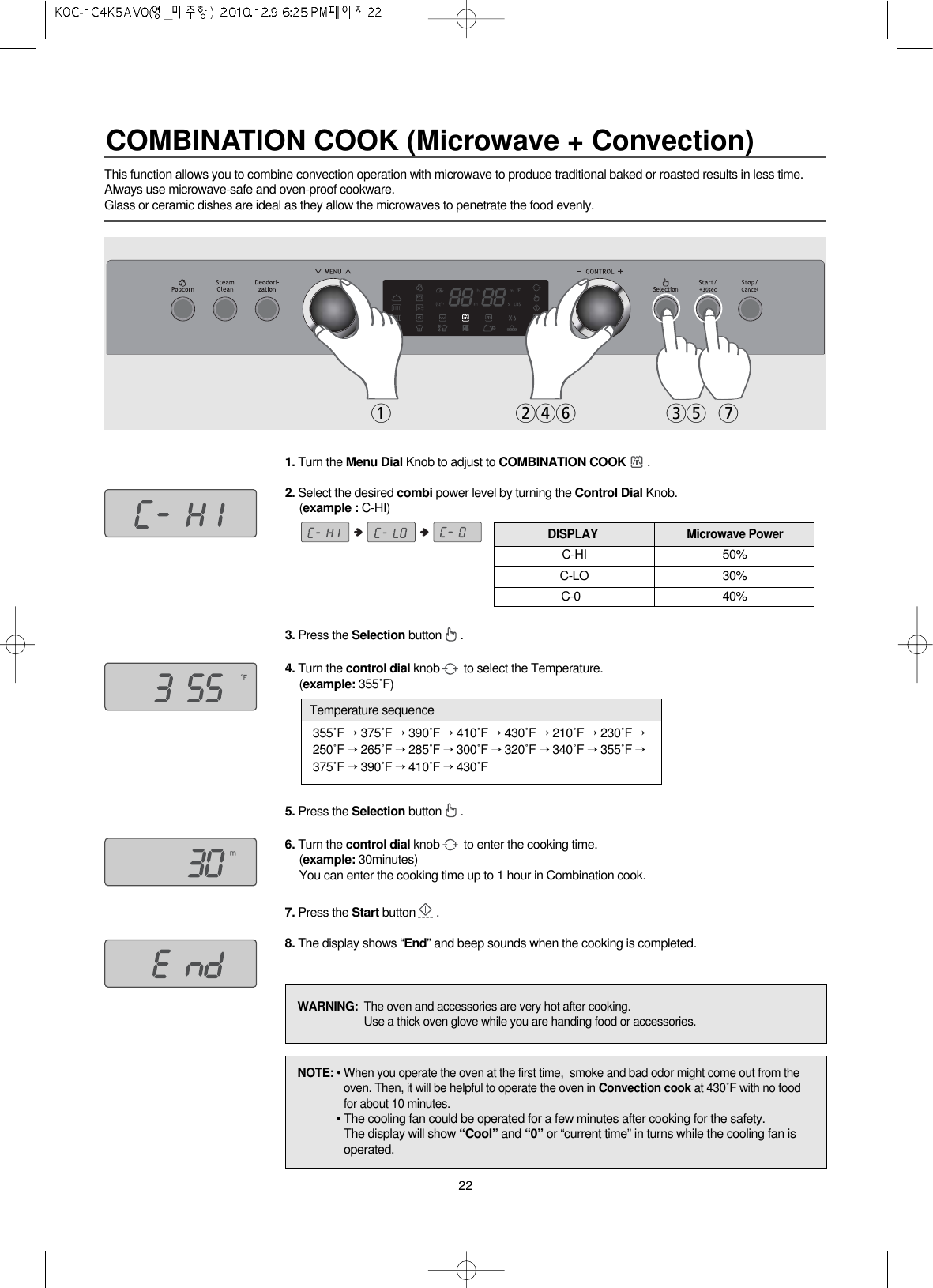 221. Turn the Menu Dial Knob to adjust to COMBINATION COOK .2. Select the desired combi power level by turning the Control Dial Knob.(example : C-HI)3. Press the Selection button .4. Turn the control dial knob to select the Temperature.(example: 355˚F)5. Press the Selection button .6. Turn the control dial knob to enter the cooking time.(example: 30minutes)You can enter the cooking time up to 1 hour in Combination cook.7. Press the Start button .8. The display shows “End” and beep sounds when the cooking is completed.1 246 35 7This function allows you to combine convection operation with microwave to produce traditional baked or roasted results in less time.Always use microwave-safe and oven-proof cookware.Glass or ceramic dishes are ideal as they allow the microwaves to penetrate the food evenly.C-HI 50%C-LO 30%C-0040%DISPLAY Microwave PowerNOTE: • When you operate the oven at the first time,  smoke and bad odor might come out from theoven. Then, it will be helpful to operate the oven in Convection cook at 430˚F with no foodfor about 10 minutes.• The cooling fan could be operated for a few minutes after cooking for the safety.The display will show “Cool” and “0” or “current time” in turns while the cooling fan isoperated.WARNING:  The oven and accessories are very hot after cooking.Use a thick oven glove while you are handing food or accessories.355˚F →375˚F →390˚F →410˚F →430˚F →210˚F →230˚F →250˚F →265˚F →285˚F →300˚F →320˚F →340˚F →355˚F →375˚F →390˚F →410˚F →430˚FTemperature sequenceCOMBINATION COOK (Microwave + Convection)