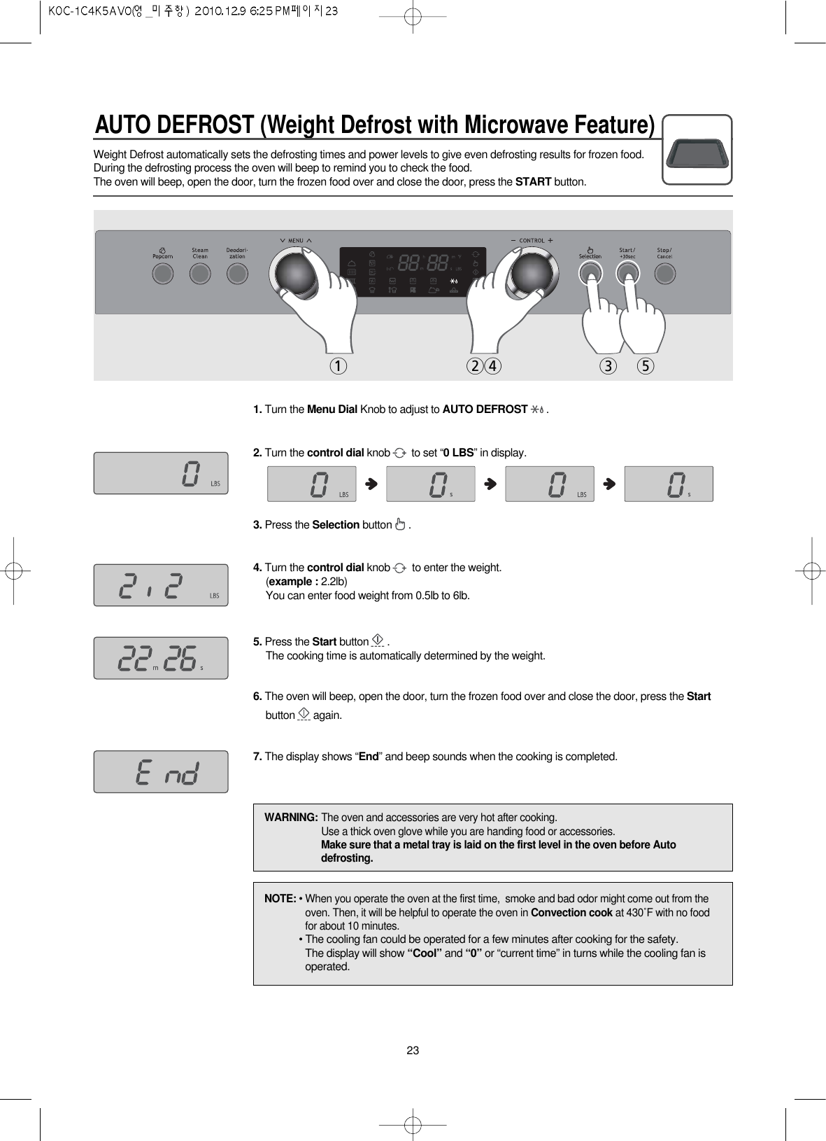 AUTO DEFROST (Weight Defrost with Microwave Feature)23Weight Defrost automatically sets the defrosting times and power levels to give even defrosting results for frozen food.During the defrosting process the oven will beep to remind you to check the food.The oven will beep, open the door, turn the frozen food over and close the door, press the START button.1. Turn the Menu Dial Knob to adjust to AUTO DEFROST .2. Turn the control dial knob to set “0 LBS” in display.3. Press the Selection button .4. Turn the control dial knob to enter the weight.(example : 2.2lb)You can enter food weight from 0.5lb to 6lb.5. Press the Start button .The cooking time is automatically determined by the weight.6. The oven will beep, open the door, turn the frozen food over and close the door, press the Startbutton again.7. The display shows “End” and beep sounds when the cooking is completed.1243 5NOTE: • When you operate the oven at the first time,  smoke and bad odor might come out from theoven. Then, it will be helpful to operate the oven in Convection cook at 430˚F with no foodfor about 10 minutes.• The cooling fan could be operated for a few minutes after cooking for the safety.The display will show “Cool” and “0” or “current time” in turns while the cooling fan isoperated.WARNING: The oven and accessories are very hot after cooking.Use a thick oven glove while you are handing food or accessories.Make sure that a metal tray is laid on the first level in the oven before Autodefrosting.