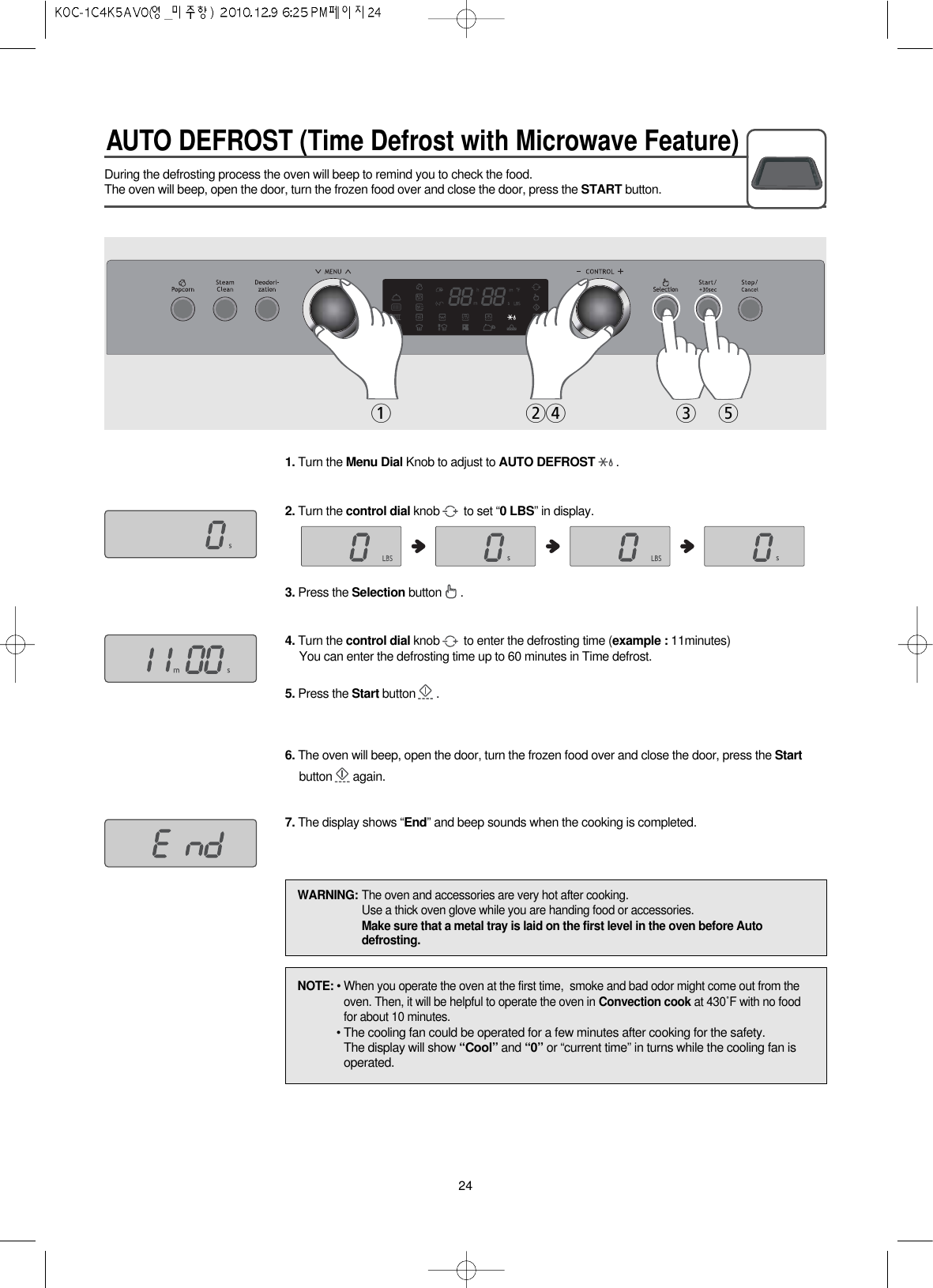 AUTO DEFROST (Time Defrost with Microwave Feature)24During the defrosting process the oven will beep to remind you to check the food.The oven will beep, open the door, turn the frozen food over and close the door, press the START button.1. Turn the Menu Dial Knob to adjust to AUTO DEFROST .2. Turn the control dial knob to set “0 LBS” in display.3. Press the Selection button .4. Turn the control dial knob to enter the defrosting time (example : 11minutes)You can enter the defrosting time up to 60 minutes in Time defrost.5. Press the Start button .6. The oven will beep, open the door, turn the frozen food over and close the door, press the Startbutton again.7. The display shows “End” and beep sounds when the cooking is completed.1243 5NOTE: • When you operate the oven at the first time,  smoke and bad odor might come out from theoven. Then, it will be helpful to operate the oven in Convection cook at 430˚F with no foodfor about 10 minutes.• The cooling fan could be operated for a few minutes after cooking for the safety.The display will show “Cool” and “0” or “current time” in turns while the cooling fan isoperated.WARNING: The oven and accessories are very hot after cooking.Use a thick oven glove while you are handing food or accessories.Make sure that a metal tray is laid on the first level in the oven before Autodefrosting.