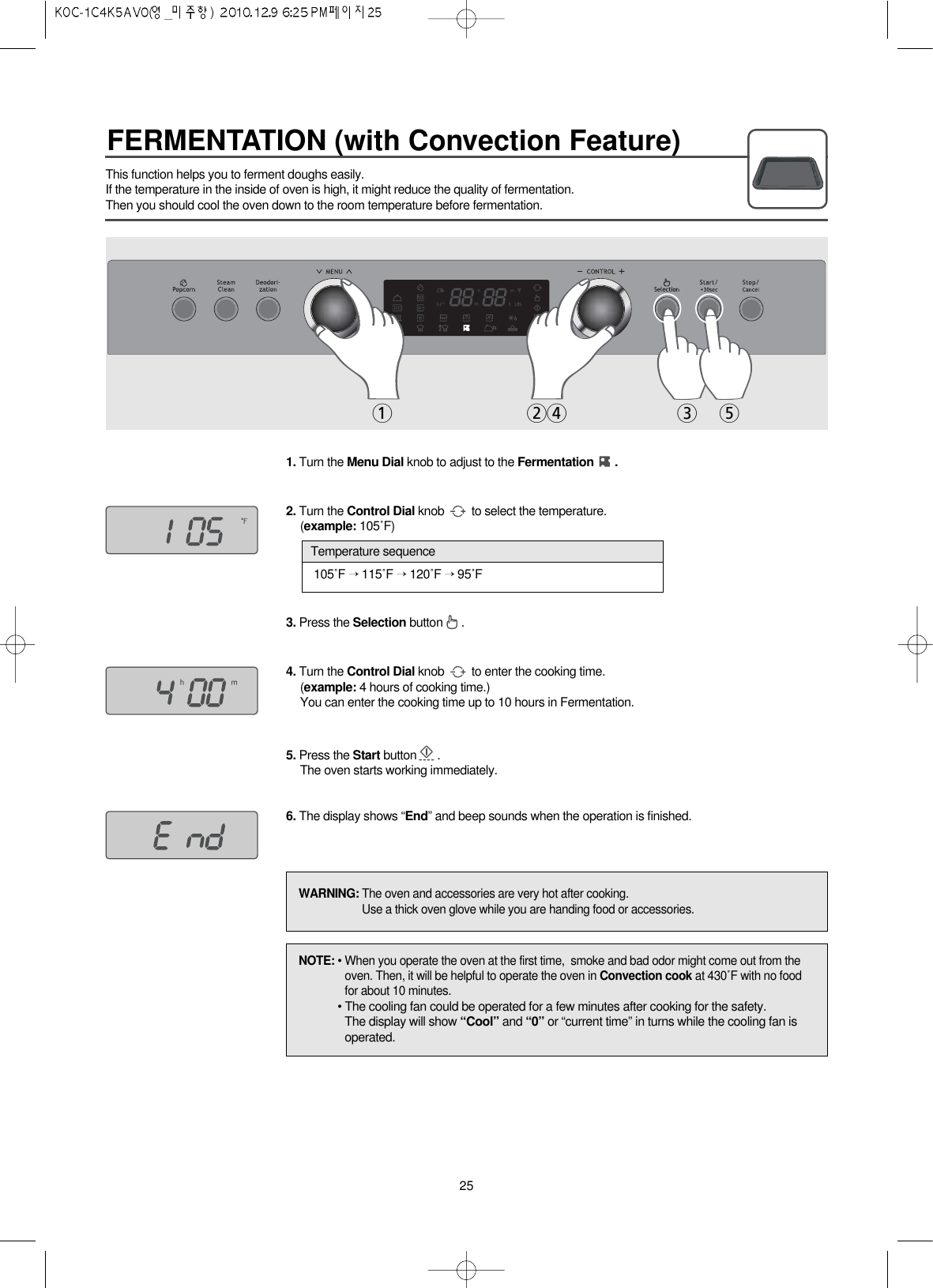 FERMENTATION (with Convection Feature)251243 5This function helps you to ferment doughs easily.If the temperature in the inside of oven is high, it might reduce the quality of fermentation.Then you should cool the oven down to the room temperature before fermentation.1. Turn the Menu Dial knob to adjust to the Fermentation .2. Turn the Control Dial knob  to select the temperature.(example: 105˚F)3. Press the Selection button .4. Turn the Control Dial knob  to enter the cooking time.(example: 4 hours of cooking time.)You can enter the cooking time up to 10 hours in Fermentation.5. Press the Start button .The oven starts working immediately.6. The display shows “End” and beep sounds when the operation is finished.105˚F →115˚F →120˚F →95˚FTemperature sequenceNOTE: • When you operate the oven at the first time,  smoke and bad odor might come out from theoven. Then, it will be helpful to operate the oven in Convection cook at 430˚F with no foodfor about 10 minutes.• The cooling fan could be operated for a few minutes after cooking for the safety.The display will show “Cool” and “0” or “current time” in turns while the cooling fan isoperated.WARNING: The oven and accessories are very hot after cooking.Use a thick oven glove while you are handing food or accessories.