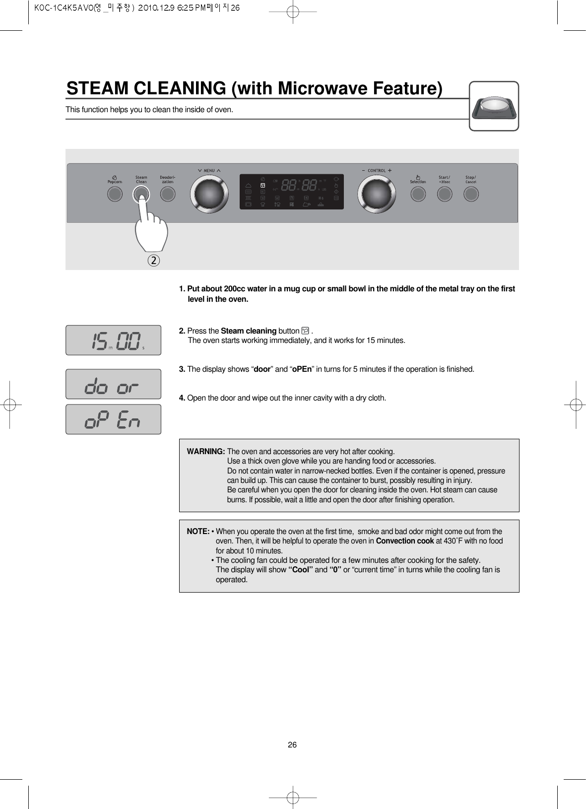 STEAM CLEANING (with Microwave Feature)26This function helps you to clean the inside of oven.1. Put about 200cc water in a mug cup or small bowl in the middle of the metal tray on the firstlevel in the oven.2. Press the Steam cleaning button .The oven starts working immediately, and it works for 15 minutes.3. The display shows “door” and “oPEn” in turns for 5 minutes if the operation is finished.4. Open the door and wipe out the inner cavity with a dry cloth.2NOTE: • When you operate the oven at the first time,  smoke and bad odor might come out from theoven. Then, it will be helpful to operate the oven in Convection cook at 430˚F with no foodfor about 10 minutes.• The cooling fan could be operated for a few minutes after cooking for the safety.The display will show “Cool” and “0” or “current time” in turns while the cooling fan isoperated.WARNING: The oven and accessories are very hot after cooking.Use a thick oven glove while you are handing food or accessories.Do not contain water in narrow-necked bottles. Even if the container is opened, pressurecan build up. This can cause the container to burst, possibly resulting in injury.Be careful when you open the door for cleaning inside the oven. Hot steam can causeburns. If possible, wait a little and open the door after finishing operation.